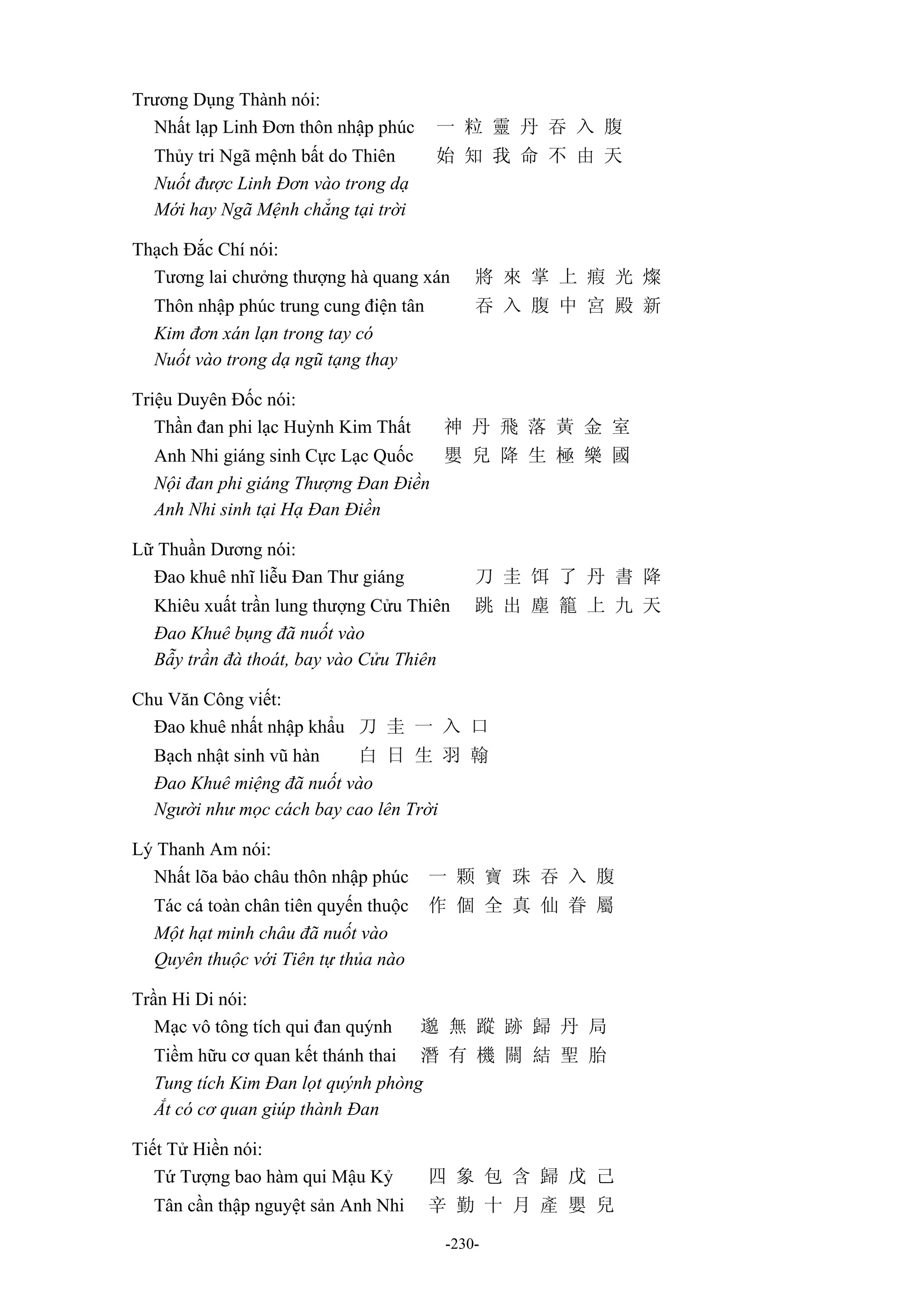 -230-
Trương Dụng Thành nói:
Nhất lạp Linh Đơn thôn nhập phúc 一 粒 靈 丹 吞 入 腹
Thủy tri Ngã mệnh bất do Thiên 始 知 我 命 不 由 天
Nuốt được Linh Đơn vào trong dạ
Mới hay Ngã Mệnh chẳng tại trời
Thạch Đắc Chí nói:
Tương lai chưởng thượng hà quang xán 將 來 掌 上 瘕 光 燦
Thôn nhập phúc trung cung điện tân 吞 入 腹 中 宮 殿 新
Kim đơn xán lạn trong tay có
Nuốt vào trong dạ ngũ tạng thay
Triệu Duyên Đốc nói:
Thần đan phi lạc Huỳnh Kim Thất 神 丹 飛 落 黃 金 室
Anh Nhi giáng sinh Cực Lạc Quốc 嬰 兒 降 生 極 樂 國
Nội đan phi giáng Thượng Đan Điền
Anh Nhi sinh tại Hạ Đan Điền
Lữ Thuần Dương nói:
Đao khuê nhĩ liễu Đan Thư giáng 刀 圭 饵 了 丹 書 降
Khiêu xuất trần lung thượng Cửu Thiên 跳 出 塵 籠 上 九 天
Đao Khuê bụng đã nuốt vào
Bẫy trần đà thoát, bay vào Cửu Thiên
Chu Văn Công viết:
Đao khuê nhất nhập khẩu 刀 圭 一 入 口
Bạch nhật sinh vũ hàn 白 日 生 羽 翰
Đao Khuê miệng đã nuốt vào
Người như mọc cách bay cao lên Trời
Lý Thanh Am nói:
Nhất lõa bảo châu thôn nhập phúc 一 颗 寶 珠 吞 入 腹
Tác cá toàn chân tiên quyến thuộc 作 個 全 真 仙 眷 屬
Một hạt minh châu đã nuốt vào
Quyên thuộc với Tiên tự thủa nào
Trần Hi Di nói:
Mạc vô tông tích qui đan quýnh 邈 無 蹤 跡 歸 丹 局
Tiềm hữu cơ quan kết thánh thai 潛 有 機 關 結 聖 胎
Tung tích Kim Đan lọt quýnh phòng
Ắt có cơ quan giúp thành Đan
Tiết Tử Hiền nói:
Tứ Tượng bao hàm qui Mậu Kỷ 四 象 包 含 歸 戊 己
Tân cần thập nguyệt sản Anh Nhi 辛 勤 十 月 產 嬰 兒
 