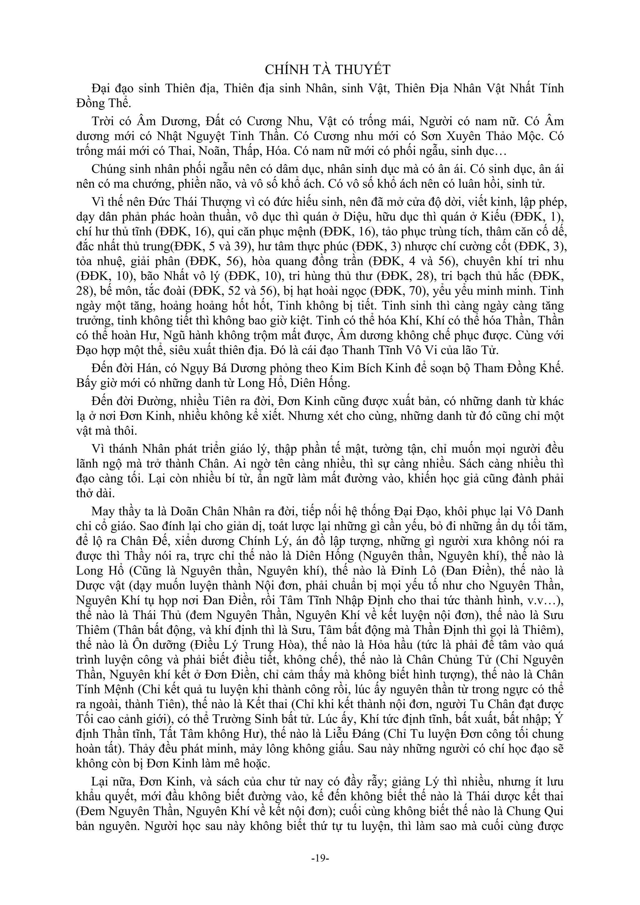 -19-
CHÍNH TÀ THUYẾT
Đại đạo sinh Thiên địa, Thiên địa sinh Nhân, sinh Vật, Thiên Địa Nhân Vật Nhất Tính
Đồng Thể.
Trời có Âm Dương, Đất có Cương Nhu, Vật có trống mái, Người có nam nữ. Có Âm
dương mới có Nhật Nguyệt Tinh Thần. Có Cương nhu mới có Sơn Xuyên Thảo Mộc. Có
trống mái mới có Thai, Noãn, Thấp, Hóa. Có nam nữ mới có phối ngẫu, sinh dục…
Chúng sinh nhân phối ngẫu nên có dâm dục, nhân sinh dục mà có ân ái. Có sinh dục, ân ái
nên có ma chướng, phiền não, và vô số khổ ách. Có vô số khổ ách nên có luân hồi, sinh tử.
Vì thế nên Đức Thái Thượng vì có đức hiếu sinh, nên đã mở cửa độ dời, viết kinh, lập phép,
dạy dân phản phác hoàn thuần, vô dục thì quán ở Diệu, hữu dục thì quán ở Kiếu (ĐĐK, 1),
chí hư thủ tĩnh (ĐĐK, 16), qui căn phục mệnh (ĐĐK, 16), tảo phục trùng tích, thâm căn cố dế,
đắc nhất thủ trung(ĐĐK, 5 và 39), hư tâm thực phúc (ĐĐK, 3) nhược chí cường cốt (ĐĐK, 3),
tỏa nhuệ, giải phân (ĐĐK, 56), hòa quang đồng trần (ĐĐK, 4 và 56), chuyên khí tri nhu
(ĐĐK, 10), bão Nhất vô lý (ĐĐK, 10), tri hùng thủ thư (ĐĐK, 28), tri bạch thủ hắc (ĐĐK,
28), bế môn, tắc đoài (ĐĐK, 52 và 56), bị hạt hoài ngọc (ĐĐK, 70), yểu yểu minh minh. Tinh
ngày một tăng, hoảng hoảng hốt hốt, Tinh không bị tiết. Tinh sinh thì càng ngày càng tăng
trưởng, tinh không tiết thì không bao giờ kiệt. Tinh có thể hóa Khí, Khí có thể hóa Thần, Thần
có thể hoàn Hư, Ngũ hành không trộm mất được, Âm dương không chế phục được. Cùng với
Đạo hợp một thể, siêu xuất thiên địa. Đó là cái đạo Thanh Tĩnh Vô Vi của lão Tử.
Đến đời Hán, có Ngụy Bá Dương phỏng theo Kim Bích Kinh để soạn bộ Tham Đồng Khế.
Bấy giờ mới có những danh từ Long Hổ, Diên Hống.
Đến đời Đường, nhiều Tiên ra đời, Đơn Kinh cũng được xuất bản, có những danh từ khác
lạ ở nơi Đơn Kinh, nhiều không kể xiết. Nhưng xét cho cùng, những danh từ đó cũng chỉ một
vật mà thôi.
Vì thánh Nhân phát triển giáo lý, thập phần tế mật, tường tận, chỉ muốn mọi người đều
lãnh ngộ mà trở thành Chân. Ai ngờ tên càng nhiều, thì sự càng nhiều. Sách càng nhiều thì
đạo càng tối. Lại còn nhiều bí từ, ẩn ngữ làm mất đường vào, khiến học giả cũng đành phải
thở dài.
May thầy ta là Doãn Chân Nhân ra đời, tiếp nối hệ thống Đại Đạo, khôi phục lại Vô Danh
chi cổ giáo. Sao đính lại cho giản dị, toát lược lại những gì cần yếu, bỏ đi những ẩn dụ tối tăm,
để lộ ra Chân Đế, xiển dương Chính Lý, án đồ lập tượng, những gì người xưa không nói ra
được thì Thầy nói ra, trực chỉ thế nào là Diên Hống (Nguyên thần, Nguyên khí), thế nào là
Long Hổ (Cũng là Nguyên thần, Nguyên khí), thế nào là Đỉnh Lô (Đan Điền), thế nào là
Dược vật (dạy muốn luyện thành Nội đơn, phải chuẩn bị mọi yếu tố như cho Nguyên Thần,
Nguyên Khí tụ họp nơi Đan Điền, rồi Tâm Tĩnh Nhập Định cho thai tức thành hình, v.v…),
thế nào là Thái Thủ (đem Nguyên Thần, Nguyên Khí về kết luyện nội đơn), thế nào là Sưu
Thiêm (Thân bất động, và khí định thì là Sưu, Tâm bất động mà Thần Định thì gọi là Thiêm),
thế nào là Ôn dưỡng (Điều Lý Trung Hòa), thế nào là Hỏa hầu (tức là phải để tâm vào quá
trình luyện công và phải biết điều tiết, không chế), thế nào là Chân Chủng Tử (Chỉ Nguyên
Thần, Nguyên khí kết ở Đơn Điền, chỉ cảm thấy mà không biết hình tượng), thế nào là Chân
Tính Mệnh (Chỉ kết quả tu luyện khi thành công rồi, lúc ấy nguyên thần từ trong ngực có thể
ra ngoài, thành Tiên), thế nào là Kết thai (Chỉ khi kết thành nội đơn, người Tu Chân đạt được
Tối cao cảnh giới), có thể Trường Sinh bất tử. Lúc ấy, Khí tức định tĩnh, bất xuất, bất nhập; Ý
định Thần tĩnh, Tất Tâm không Hư), thế nào là Liễu Đáng (Chỉ Tu luyện Đơn công tối chung
hoàn tất). Thảy đều phát minh, mảy lông không giấu. Sau này những người có chí học đạo sẽ
không còn bị Đơn Kinh làm mê hoặc.
Lại nữa, Đơn Kinh, và sách của chư tử nay có đầy rẫy; giảng Lý thì nhiều, nhưng ít lưu
khẩu quyết, mới đầu không biết đường vào, kế đến không biết thế nào là Thái dược kết thai
(Đem Nguyên Thần, Nguyên Khí về kết nội đơn); cuối cùng không biết thế nào là Chung Qui
bản nguyên. Người học sau này không biết thứ tự tu luyện, thì làm sao mà cuối cùng được
 