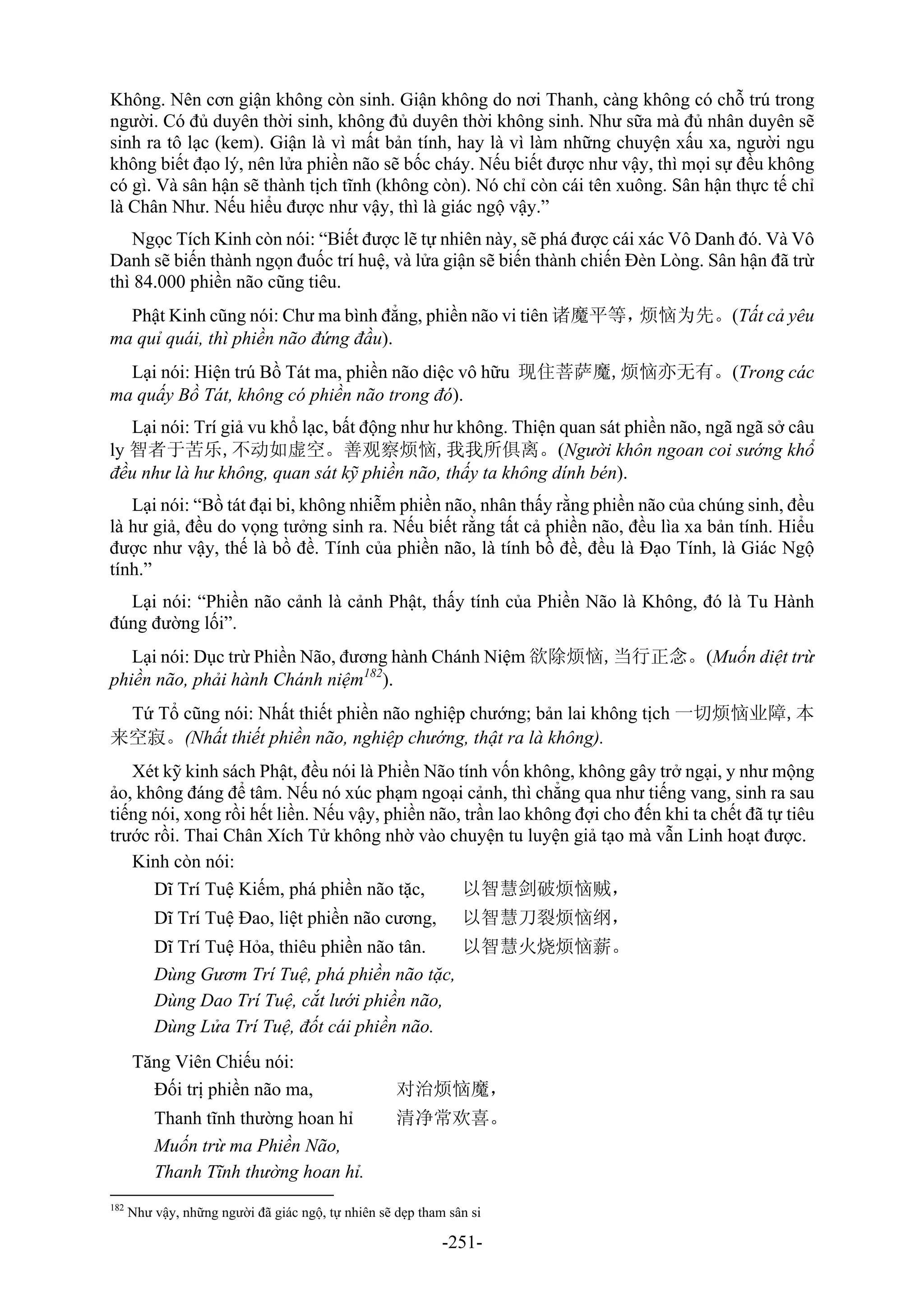 -251-
Không. Nên cơn giận không còn sinh. Giận không do nơi Thanh, càng không có chỗ trú trong
người. Có đủ duyên thời sinh, không đủ duyên thời không sinh. Như sữa mà đủ nhân duyên sẽ
sinh ra tô lạc (kem). Giận là vì mất bản tính, hay là vì làm những chuyện xấu xa, người ngu
không biết đạo lý, nên lửa phiền não sẽ bốc cháy. Nếu biết được như vậy, thì mọi sự đều không
có gì. Và sân hận sẽ thành tịch tĩnh (không còn). Nó chỉ còn cái tên xuông. Sân hận thực tế chỉ
là Chân Như. Nếu hiểu được như vậy, thì là giác ngộ vậy.”
Ngọc Tích Kinh còn nói: “Biết được lẽ tự nhiên này, sẽ phá được cái xác Vô Danh đó. Và Vô
Danh sẽ biến thành ngọn đuốc trí huệ, và lửa giận sẽ biến thành chiến Đèn Lòng. Sân hận đã trừ
thì 84.000 phiền não cũng tiêu.
Phật Kinh cũng nói: Chư ma bình đẳng, phiền não vi tiên 诸魔平等，烦恼为先。(Tất cả yêu
ma quỉ quái, thì phiền não đứng đầu).
Lại nói: Hiện trú Bồ Tát ma, phiền não diệc vô hữu 现住菩萨魔,烦恼亦无有。(Trong các
ma quấy Bồ Tát, không có phiền não trong đó).
Lại nói: Trí giả vu khổ lạc, bất động như hư không. Thiện quan sát phiền não, ngã ngã sở câu
ly 智者于苦乐,不动如虚空。善观察烦恼,我我所俱离。(Người khôn ngoan coi sướng khổ
đều như là hư không, quan sát kỹ phiền não, thấy ta không dính bén).
Lại nói: “Bồ tát đại bi, không nhiễm phiền não, nhân thấy rằng phiền não của chúng sinh, đều
là hư giả, đều do vọng tưởng sinh ra. Nếu biết rằng tất cả phiền não, đều lìa xa bản tính. Hiểu
được như vậy, thế là bồ đề. Tính của phiền não, là tính bồ đề, đều là Đạo Tính, là Giác Ngộ
tính.”
Lại nói: “Phiền não cảnh là cảnh Phật, thấy tính của Phiền Não là Không, đó là Tu Hành
đúng đường lối”.
Lại nói: Dục trừ Phiền Não, đương hành Chánh Niệm 欲除烦恼,当行正念。(Muốn diệt trừ
phiền não, phải hành Chánh niệm182
).
Tứ Tổ cũng nói: Nhất thiết phiền não nghiệp chướng; bản lai không tịch 一切烦恼业障,本
来空寂。(Nhất thiết phiền não, nghiệp chướng, thật ra là không).
Xét kỹ kinh sách Phật, đều nói là Phiền Não tính vốn không, không gây trở ngại, y như mộng
ảo, không đáng để tâm. Nếu nó xúc phạm ngoại cảnh, thì chẳng qua như tiếng vang, sinh ra sau
tiếng nói, xong rồi hết liền. Nếu vậy, phiền não, trần lao không đợi cho đến khi ta chết đã tự tiêu
trước rồi. Thai Chân Xích Tử không nhờ vào chuyện tu luyện giả tạo mà vẫn Linh hoạt được.
Kinh còn nói:
Dĩ Trí Tuệ Kiếm, phá phiền não tặc, 以智慧剑破烦恼贼，
Dĩ Trí Tuệ Đao, liệt phiền não cương, 以智慧刀裂烦恼纲，
Dĩ Trí Tuệ Hỏa, thiêu phiền não tân. 以智慧火烧烦恼薪。
Dùng Gươm Trí Tuệ, phá phiền não tặc,
Dùng Dao Trí Tuệ, cắt lưới phiền não,
Dùng Lửa Trí Tuệ, đốt cái phiền não.
Tăng Viên Chiếu nói:
Đối trị phiền não ma, 对治烦恼魔，
Thanh tĩnh thường hoan hỉ 清净常欢喜。
Muốn trừ ma Phiền Não,
Thanh Tĩnh thường hoan hỉ.
182
Như vậy, những người đã giác ngộ, tự nhiên sẽ dẹp tham sân si
 