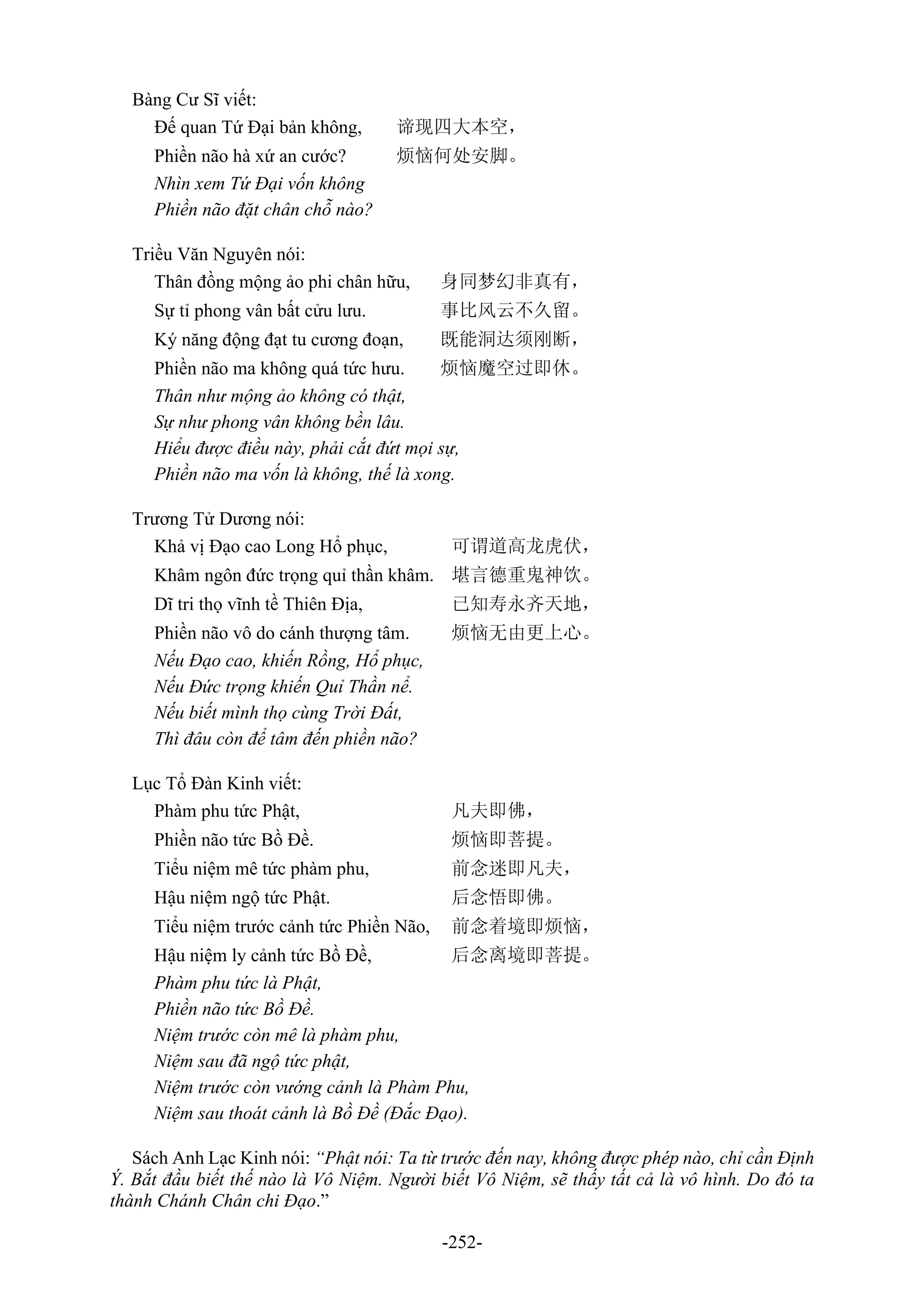 -252-
Bàng Cư Sĩ viết:
Đế quan Tứ Đại bản không, 谛现四大本空，
Phiền não hà xứ an cước? 烦恼何处安脚。
Nhìn xem Tứ Đại vốn không
Phiền não đặt chân chỗ nào?
Triều Văn Nguyên nói:
Thân đồng mộng ảo phi chân hữu, 身同梦幻非真有，
Sự tỉ phong vân bất cửu lưu. 事比风云不久留。
Ký năng động đạt tu cương đoạn, 既能洞达须刚断，
Phiền não ma không quá tức hưu. 烦恼魔空过即休。
Thân như mộng ảo không có thật,
Sự như phong vân không bền lâu.
Hiểu được điều này, phải cắt đứt mọi sự,
Phiền não ma vốn là không, thế là xong.
Trương Tử Dương nói:
Khả vị Đạo cao Long Hổ phục, 可谓道高龙虎伏，
Khâm ngôn đức trọng quỉ thần khâm. 堪言德重鬼神饮。
Dĩ tri thọ vĩnh tề Thiên Địa, 已知寿永齐天地，
Phiền não vô do cánh thượng tâm. 烦恼无由更上心。
Nếu Đạo cao, khiến Rồng, Hổ phục,
Nếu Đức trọng khiến Quỉ Thần nể.
Nếu biết mình thọ cùng Trời Đất,
Thì đâu còn để tâm đến phiền não?
Lục Tổ Đàn Kinh viết:
Phàm phu tức Phật, 凡夫即佛，
Phiền não tức Bồ Đề. 烦恼即菩提。
Tiểu niệm mê tức phàm phu, 前念迷即凡夫，
Hậu niệm ngộ tức Phật. 后念悟即佛。
Tiểu niệm trước cảnh tức Phiền Não, 前念着境即烦恼，
Hậu niệm ly cảnh tức Bồ Đề, 后念离境即菩提。
Phàm phu tức là Phật,
Phiền não tức Bồ Đề.
Niệm trước còn mê là phàm phu,
Niệm sau đã ngộ tức phật,
Niệm trước còn vướng cảnh là Phàm Phu,
Niệm sau thoát cảnh là Bồ Đề (Đắc Đạo).
Sách Anh Lạc Kinh nói: “Phật nói: Ta từ trước đến nay, không được phép nào, chỉ cần Định
Ý. Bắt đầu biết thế nào là Vô Niệm. Người biết Vô Niệm, sẽ thấy tất cả là vô hình. Do đó ta
thành Chánh Chân chi Đạo.”
 