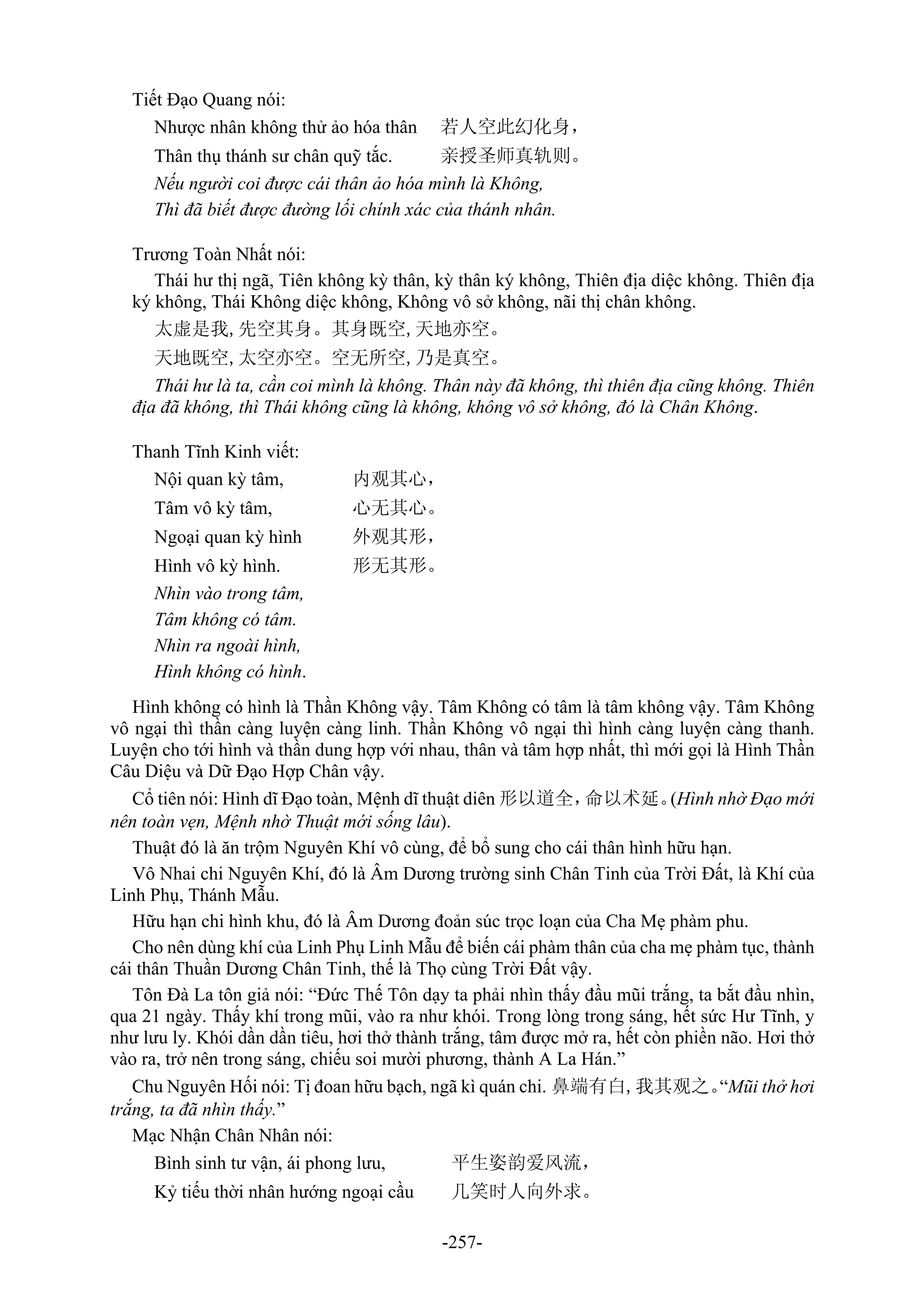-257-
Tiết Đạo Quang nói:
Nhược nhân không thử ảo hóa thân 若人空此幻化身，
Thân thụ thánh sư chân quỹ tắc. 亲授圣师真轨则。
Nếu người coi được cái thân ảo hóa mình là Không,
Thì đã biết được đường lối chính xác của thánh nhân.
Trương Toàn Nhất nói:
Thái hư thị ngã, Tiên không kỳ thân, kỳ thân ký không, Thiên địa diệc không. Thiên địa
ký không, Thái Không diệc không, Không vô sở không, nãi thị chân không.
太虚是我,先空其身。其身既空,天地亦空。
天地既空,太空亦空。空无所空,乃是真空。
Thái hư là ta, cần coi mình là không. Thân này đã không, thì thiên địa cũng không. Thiên
địa đã không, thì Thái không cũng là không, không vô sở không, đó là Chân Không.
Thanh Tĩnh Kinh viết:
Nội quan kỳ tâm, 内观其心，
Tâm vô kỳ tâm, 心无其心。
Ngoại quan kỳ hình 外观其形，
Hình vô kỳ hình. 形无其形。
Nhìn vào trong tâm,
Tâm không có tâm.
Nhìn ra ngoài hình,
Hình không có hình.
Hình không có hình là Thần Không vậy. Tâm Không có tâm là tâm không vậy. Tâm Không
vô ngại thì thần càng luyện càng linh. Thần Không vô ngại thì hình càng luyện càng thanh.
Luyện cho tới hình và thần dung hợp với nhau, thân và tâm hợp nhất, thì mới gọi là Hình Thần
Câu Diệu và Dữ Đạo Hợp Chân vậy.
Cổ tiên nói: Hình dĩ Đạo toàn, Mệnh dĩ thuật diên 形以道全，命以术延。(Hình nhờ Đạo mới
nên toàn vẹn, Mệnh nhờ Thuật mới sống lâu).
Thuật đó là ăn trộm Nguyên Khí vô cùng, để bổ sung cho cái thân hình hữu hạn.
Vô Nhai chi Nguyên Khí, đó là Âm Dương trường sinh Chân Tinh của Trời Đất, là Khí của
Linh Phụ, Thánh Mẫu.
Hữu hạn chi hình khu, đó là Âm Dương đoản súc trọc loạn của Cha Mẹ phàm phu.
Cho nên dùng khí của Linh Phụ Linh Mẫu để biến cái phàm thân của cha mẹ phàm tục, thành
cái thân Thuần Dương Chân Tinh, thế là Thọ cùng Trời Đất vậy.
Tôn Đà La tôn giả nói: “Đức Thế Tôn dạy ta phải nhìn thấy đầu mũi trắng, ta bắt đầu nhìn,
qua 21 ngày. Thấy khí trong mũi, vào ra như khói. Trong lòng trong sáng, hết sức Hư Tĩnh, y
như lưu ly. Khói dần dần tiêu, hơi thở thành trắng, tâm được mở ra, hết còn phiền não. Hơi thở
vào ra, trở nên trong sáng, chiếu soi mười phương, thành A La Hán.”
Chu Nguyên Hối nói: Tị đoan hữu bạch, ngã kì quán chi. 鼻端有白,我其观之。“Mũi thở hơi
trắng, ta đã nhìn thấy.”
Mạc Nhận Chân Nhân nói:
Bình sinh tư vận, ái phong lưu, 平生姿韵爱风流，
Kỷ tiếu thời nhân hướng ngoại cầu 几笑时人向外求。
 
