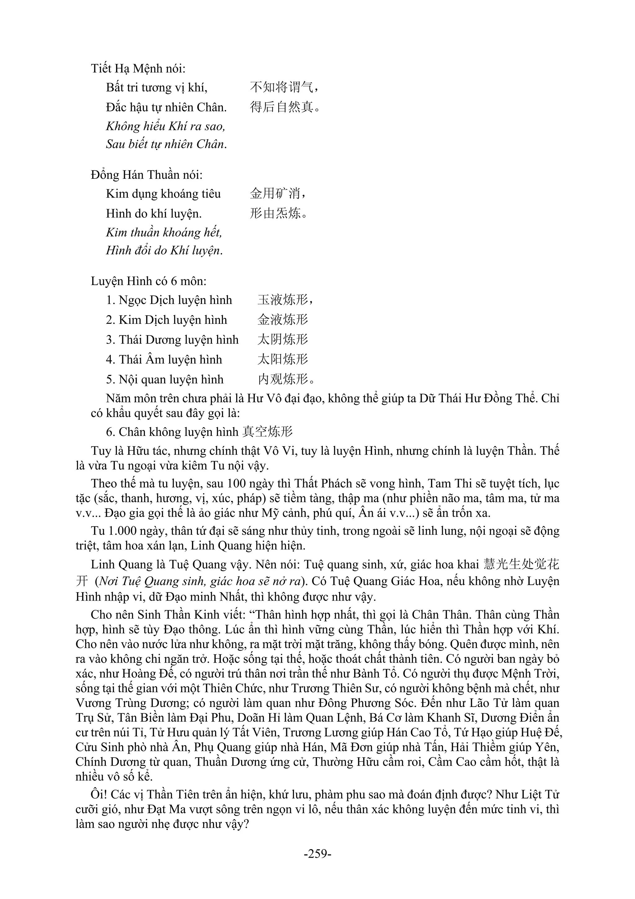 -259-
Tiết Hạ Mệnh nói:
Bất tri tương vị khí, 不知将谓气，
Đắc hậu tự nhiên Chân. 得后自然真。
Không hiểu Khí ra sao,
Sau biết tự nhiên Chân.
Đổng Hán Thuần nói:
Kim dụng khoáng tiêu 金用矿消，
Hình do khí luyện. 形由炁炼。
Kim thuần khoáng hết,
Hình đổi do Khí luyện.
Luyện Hình có 6 môn:
1. Ngọc Dịch luyện hình 玉液炼形，
2. Kim Dịch luyện hình 金液炼形
3. Thái Dương luyện hình 太阴炼形
4. Thái Âm luyện hình 太阳炼形
5. Nội quan luyện hình 内观炼形。
Năm môn trên chưa phải là Hư Vô đại đạo, không thể giúp ta Dữ Thái Hư Đồng Thể. Chỉ
có khẩu quyết sau đây gọi là:
6. Chân không luyện hình 真空炼形
Tuy là Hữu tác, nhưng chính thật Vô Vi, tuy là luyện Hình, nhưng chính là luyện Thần. Thế
là vừa Tu ngoại vừa kiêm Tu nội vậy.
Theo thế mà tu luyện, sau 100 ngày thì Thất Phách sẽ vong hình, Tam Thi sẽ tuyệt tích, lục
tặc (sắc, thanh, hương, vị, xúc, pháp) sẽ tiềm tàng, thập ma (như phiền não ma, tâm ma, tử ma
v.v... Đạo gia gọi thế là ảo giác như Mỹ cảnh, phú quí, Ân ái v.v...) sẽ ẩn trốn xa.
Tu 1.000 ngày, thân tứ đại sẽ sáng như thủy tinh, trong ngoài sẽ linh lung, nội ngoại sẽ động
triệt, tâm hoa xán lạn, Linh Quang hiện hiện.
Linh Quang là Tuệ Quang vậy. Nên nói: Tuệ quang sinh, xứ, giác hoa khai 慧光生处觉花
开 (Nơi Tuệ Quang sinh, giác hoa sẽ nở ra). Có Tuệ Quang Giác Hoa, nếu không nhờ Luyện
Hình nhập vi, dữ Đạo minh Nhất, thì không được như vậy.
Cho nên Sinh Thần Kinh viết: “Thân hình hợp nhất, thì gọi là Chân Thân. Thân cùng Thần
hợp, hình sẽ tùy Đạo thông. Lúc ẩn thì hình vững cùng Thần, lúc hiển thì Thần hợp với Khí.
Cho nên vào nước lửa như không, ra mặt trời mặt trăng, không thấy bóng. Quên được mình, nên
ra vào không chi ngăn trở. Hoặc sống tại thế, hoặc thoát chất thành tiên. Có người ban ngày bỏ
xác, như Hoàng Đế, có người trú thân nơi trần thế như Bành Tổ. Có người thụ được Mệnh Trời,
sống tại thế gian với một Thiên Chức, như Trương Thiên Sư, có người không bệnh mà chết, như
Vương Trùng Dương; có người làm quan như Đông Phương Sóc. Đến như Lão Tử làm quan
Trụ Sử, Tân Biền làm Đại Phu, Doãn Hỉ làm Quan Lệnh, Bá Cơ làm Khanh Sĩ, Dương Điển ẩn
cư trên núi Tỉ, Tử Hưu quản lý Tất Viên, Trương Lương giúp Hán Cao Tổ, Tứ Hạo giúp Huệ Đế,
Cửu Sinh phò nhà Ân, Phụ Quang giúp nhà Hán, Mã Đơn giúp nhà Tấn, Hải Thiềm giúp Yên,
Chính Dương từ quan, Thuần Dương ứng cử, Thường Hữu cầm roi, Cầm Cao cầm hốt, thật là
nhiều vô số kể.
Ôi! Các vị Thần Tiên trên ẩn hiện, khứ lưu, phàm phu sao mà đoán định được? Như Liệt Tử
cưỡi gió, như Đạt Ma vượt sông trên ngọn vi lô, nếu thân xác không luyện đến mức tinh vi, thì
làm sao người nhẹ được như vậy?
 