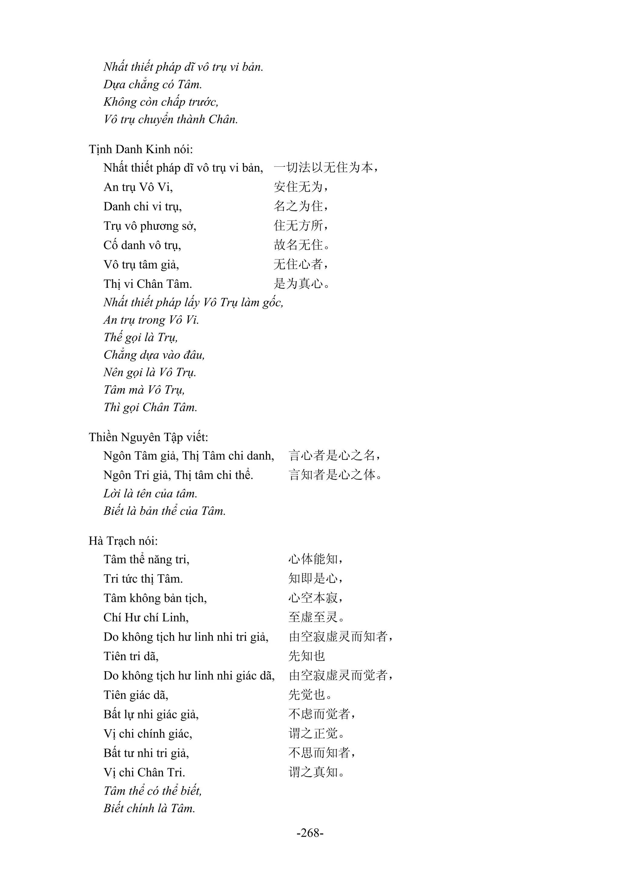 -268-
Nhất thiết pháp dĩ vô trụ vi bản.
Dựa chẳng có Tâm.
Không còn chấp trước,
Vô trụ chuyển thành Chân.
Tịnh Danh Kinh nói:
Nhất thiết pháp dĩ vô trụ vi bản, 一切法以无住为本，
An trụ Vô Vi, 安住无为，
Danh chi vi trụ, 名之为住，
Trụ vô phương sở, 住无方所，
Cố danh vô trụ, 故名无住。
Vô trụ tâm giả, 无住心者，
Thị vi Chân Tâm. 是为真心。
Nhất thiết pháp lấy Vô Trụ làm gốc,
An trụ trong Vô Vi.
Thế gọi là Trụ,
Chẳng dựa vào đâu,
Nên gọi là Vô Trụ.
Tâm mà Vô Trụ,
Thì gọi Chân Tâm.
Thiền Nguyên Tập viết:
Ngôn Tâm giả, Thị Tâm chi danh, 言心者是心之名，
Ngôn Tri giả, Thị tâm chi thể. 言知者是心之体。
Lời là tên của tâm.
Biết là bản thể của Tâm.
Hà Trạch nói:
Tâm thể năng tri, 心体能知，
Tri tức thị Tâm. 知即是心，
Tâm không bản tịch, 心空本寂，
Chí Hư chí Linh, 至虚至灵。
Do không tịch hư linh nhi tri giả, 由空寂虚灵而知者，
Tiên tri dã, 先知也
Do không tịch hư linh nhi giác dã, 由空寂虚灵而觉者，
Tiên giác dã, 先觉也。
Bất lự nhi giác giả, 不虑而觉者，
Vị chi chính giác, 谓之正觉。
Bất tư nhi tri giả, 不思而知者，
Vị chi Chân Tri. 谓之真知。
Tâm thể có thể biết,
Biết chính là Tâm.
 