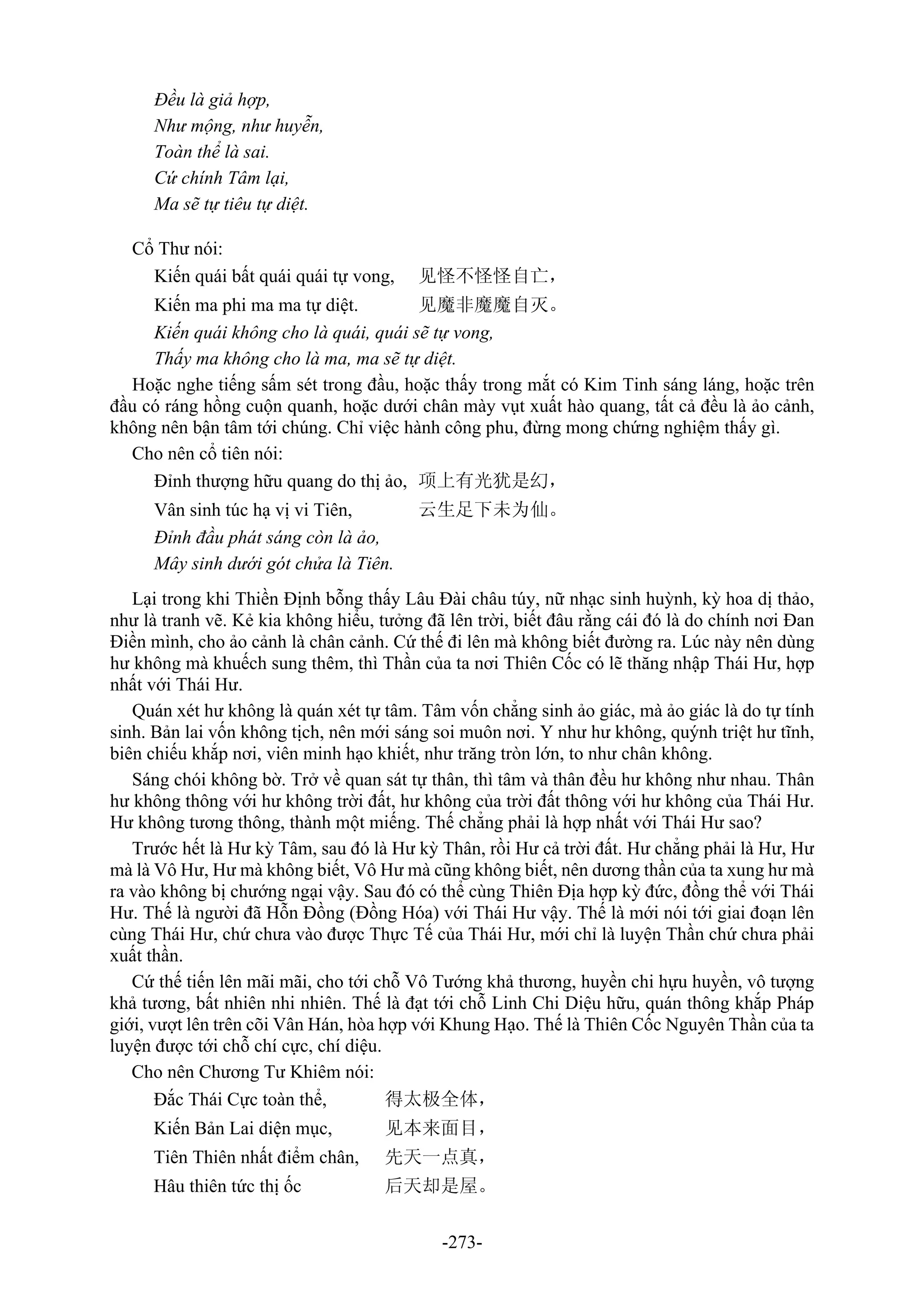 -273-
Đều là giả hợp,
Như mộng, như huyễn,
Toàn thể là sai.
Cứ chính Tâm lại,
Ma sẽ tự tiêu tự diệt.
Cổ Thư nói:
Kiến quái bất quái quái tự vong, 见怪不怪怪自亡，
Kiến ma phi ma ma tự diệt. 见魔非魔魔自灭。
Kiến quái không cho là quái, quái sẽ tự vong,
Thấy ma không cho là ma, ma sẽ tự diệt.
Hoặc nghe tiếng sấm sét trong đầu, hoặc thấy trong mắt có Kim Tinh sáng láng, hoặc trên
đầu có ráng hồng cuộn quanh, hoặc dưới chân mày vụt xuất hào quang, tất cả đều là ảo cảnh,
không nên bận tâm tới chúng. Chỉ việc hành công phu, đừng mong chứng nghiệm thấy gì.
Cho nên cổ tiên nói:
Đỉnh thượng hữu quang do thị ảo, 项上有光犹是幻，
Vân sinh túc hạ vị vi Tiên, 云生足下未为仙。
Đỉnh đầu phát sáng còn là ảo,
Mây sinh dưới gót chửa là Tiên.
Lại trong khi Thiền Định bỗng thấy Lâu Đài châu túy, nữ nhạc sinh huỳnh, kỳ hoa dị thảo,
như là tranh vẽ. Kẻ kia không hiểu, tưởng đã lên trời, biết đâu rằng cái đó là do chính nơi Đan
Điền mình, cho ảo cảnh là chân cảnh. Cứ thế đi lên mà không biết đường ra. Lúc này nên dùng
hư không mà khuếch sung thêm, thì Thần của ta nơi Thiên Cốc có lẽ thăng nhập Thái Hư, hợp
nhất với Thái Hư.
Quán xét hư không là quán xét tự tâm. Tâm vốn chẳng sinh ảo giác, mà ảo giác là do tự tính
sinh. Bản lai vốn không tịch, nên mới sáng soi muôn nơi. Y như hư không, quýnh triệt hư tĩnh,
biên chiếu khắp nơi, viên minh hạo khiết, như trăng tròn lớn, to như chân không.
Sáng chói không bờ. Trở về quan sát tự thân, thì tâm và thân đều hư không như nhau. Thân
hư không thông với hư không trời đất, hư không của trời đất thông với hư không của Thái Hư.
Hư không tương thông, thành một miếng. Thế chẳng phải là hợp nhất với Thái Hư sao?
Trước hết là Hư kỳ Tâm, sau đó là Hư kỳ Thân, rồi Hư cả trời đất. Hư chẳng phải là Hư, Hư
mà là Vô Hư, Hư mà không biết, Vô Hư mà cũng không biết, nên dương thần của ta xung hư mà
ra vào không bị chướng ngại vậy. Sau đó có thể cùng Thiên Địa hợp kỳ đức, đồng thể với Thái
Hư. Thế là người đã Hỗn Đồng (Đồng Hóa) với Thái Hư vậy. Thế là mới nói tới giai đoạn lên
cùng Thái Hư, chứ chưa vào được Thực Tế của Thái Hư, mới chỉ là luyện Thần chứ chưa phải
xuất thần.
Cứ thế tiến lên mãi mãi, cho tới chỗ Vô Tướng khả thương, huyền chi hựu huyền, vô tượng
khả tương, bất nhiên nhi nhiên. Thế là đạt tới chỗ Linh Chi Diệu hữu, quán thông khắp Pháp
giới, vượt lên trên cõi Vân Hán, hòa hợp với Khung Hạo. Thế là Thiên Cốc Nguyên Thần của ta
luyện được tới chỗ chí cực, chí diệu.
Cho nên Chương Tư Khiêm nói:
Đắc Thái Cực toàn thể, 得太极全体，
Kiến Bản Lai diện mục, 见本来面目，
Tiên Thiên nhất điểm chân, 先天一点真，
Hâu thiên tức thị ốc 后天却是屋。
 