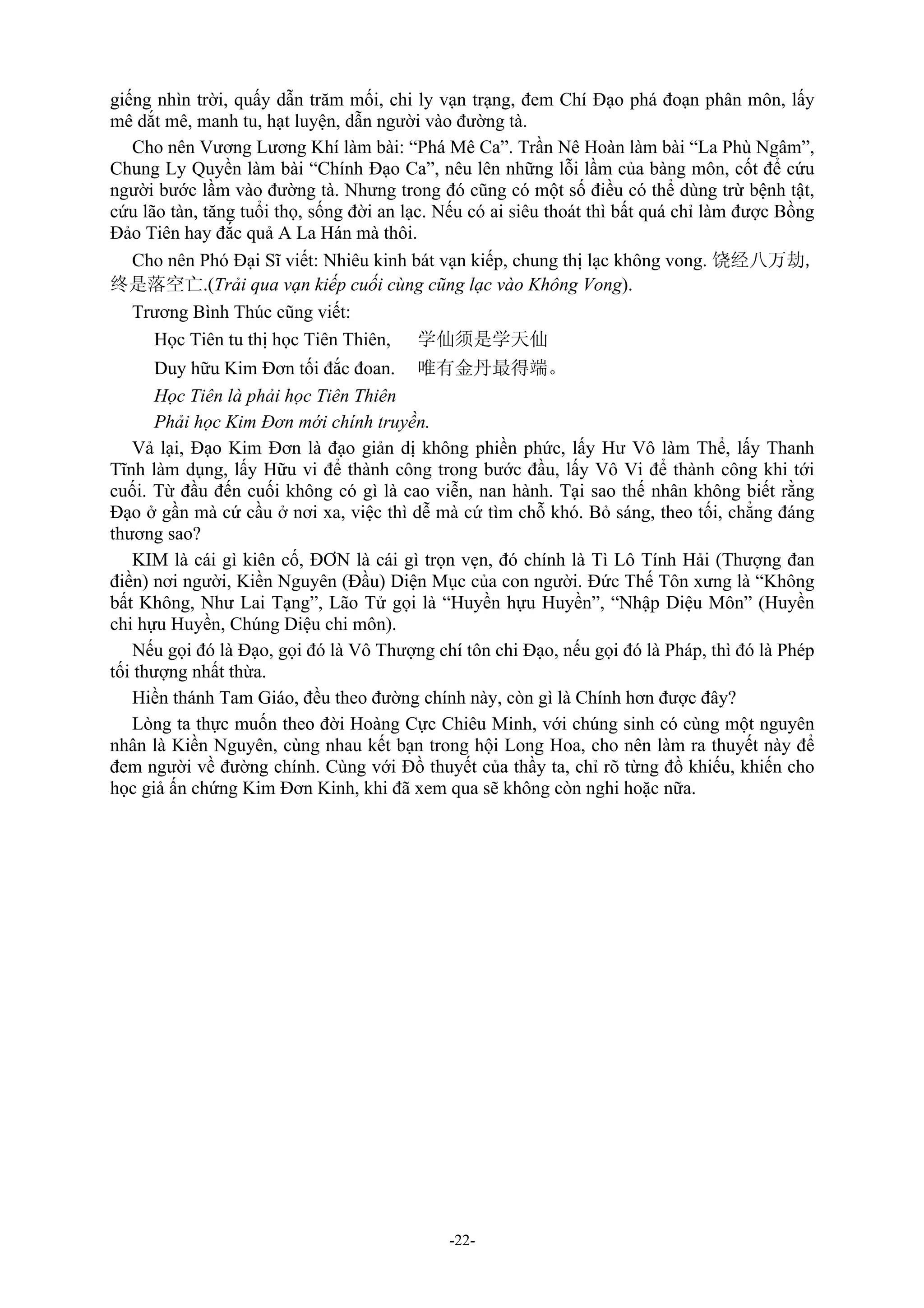 -22-
giếng nhìn trời, quấy dẫn trăm mối, chi ly vạn trạng, đem Chí Đạo phá đoạn phân môn, lấy
mê dắt mê, manh tu, hạt luyện, dẫn người vào đường tà.
Cho nên Vương Lương Khí làm bài: “Phá Mê Ca”. Trần Nê Hoàn làm bài “La Phù Ngâm”,
Chung Ly Quyền làm bài “Chính Đạo Ca”, nêu lên những lỗi lầm của bàng môn, cốt để cứu
người bước lầm vào đường tà. Nhưng trong đó cũng có một số điều có thể dùng trừ bệnh tật,
cứu lão tàn, tăng tuổi thọ, sống đời an lạc. Nếu có ai siêu thoát thì bất quá chỉ làm được Bồng
Đảo Tiên hay đắc quả A La Hán mà thôi.
Cho nên Phó Đại Sĩ viết: Nhiêu kinh bát vạn kiếp, chung thị lạc không vong. 饶经八万劫,
终是落空亡.(Trải qua vạn kiếp cuối cùng cũng lạc vào Không Vong).
Trương Bình Thúc cũng viết:
Học Tiên tu thị học Tiên Thiên, 学仙须是学天仙
Duy hữu Kim Đơn tối đắc đoan. 唯有金丹最得端。
Học Tiên là phải học Tiên Thiên
Phải học Kim Đơn mới chính truyền.
Vả lại, Đạo Kim Đơn là đạo giản dị không phiền phức, lấy Hư Vô làm Thể, lấy Thanh
Tĩnh làm dụng, lấy Hữu vi để thành công trong bước đầu, lấy Vô Vi để thành công khi tới
cuối. Từ đầu đến cuối không có gì là cao viễn, nan hành. Tại sao thế nhân không biết rằng
Đạo ở gần mà cứ cầu ở nơi xa, việc thì dễ mà cứ tìm chỗ khó. Bỏ sáng, theo tối, chẳng đáng
thương sao?
KIM là cái gì kiên cố, ĐƠN là cái gì trọn vẹn, đó chính là Tì Lô Tính Hải (Thượng đan
điền) nơi người, Kiền Nguyên (Đầu) Diện Mục của con người. Đức Thế Tôn xưng là “Không
bất Không, Như Lai Tạng”, Lão Tử gọi là “Huyền hựu Huyền”, “Nhập Diệu Môn” (Huyền
chi hựu Huyền, Chúng Diệu chi môn).
Nếu gọi đó là Đạo, gọi đó là Vô Thượng chí tôn chi Đạo, nếu gọi đó là Pháp, thì đó là Phép
tối thượng nhất thừa.
Hiền thánh Tam Giáo, đều theo đường chính này, còn gì là Chính hơn được đây?
Lòng ta thực muốn theo đời Hoàng Cực Chiêu Minh, với chúng sinh có cùng một nguyên
nhân là Kiền Nguyên, cùng nhau kết bạn trong hội Long Hoa, cho nên làm ra thuyết này để
đem người về đường chính. Cùng với Đồ thuyết của thầy ta, chỉ rõ từng đồ khiếu, khiến cho
học giả ấn chứng Kim Đơn Kinh, khi đã xem qua sẽ không còn nghi hoặc nữa.
 