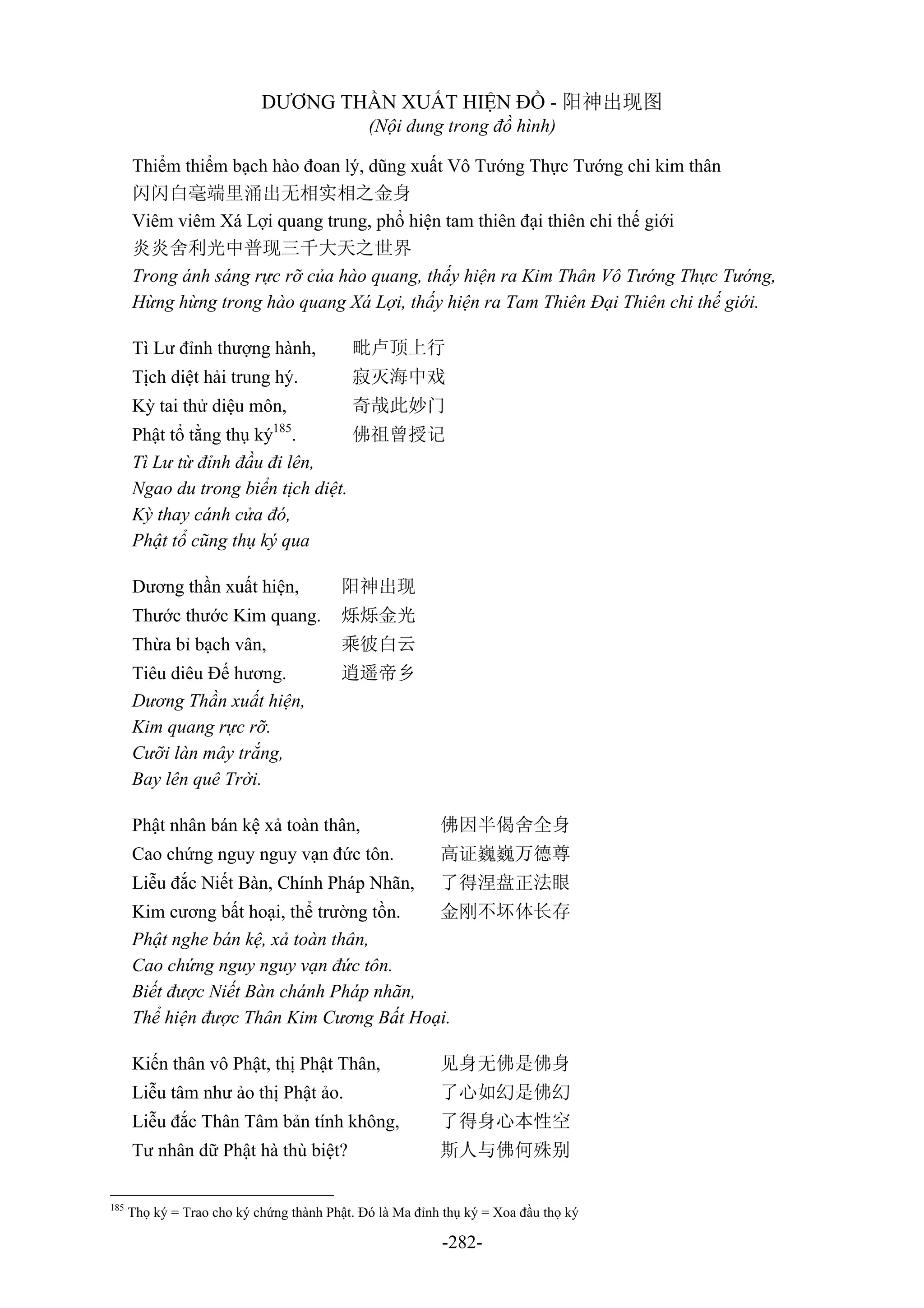-282-
DƯƠNG THẦN XUẤT HIỆN ĐỒ - 阳神出现图
(Nội dung trong đồ hình)
Thiểm thiểm bạch hào đoan lý, dũng xuất Vô Tướng Thực Tướng chi kim thân
闪闪白毫端里涌出无相实相之金身
Viêm viêm Xá Lợi quang trung, phổ hiện tam thiên đại thiên chi thế giới
炎炎舍利光中普现三千大天之世界
Trong ánh sáng rực rỡ của hào quang, thấy hiện ra Kim Thân Vô Tướng Thực Tướng,
Hừng hừng trong hào quang Xá Lợi, thấy hiện ra Tam Thiên Đại Thiên chi thế giới.
Tì Lư đỉnh thượng hành, 毗卢顶上行
Tịch diệt hải trung hý. 寂灭海中戏
Kỳ tai thử diệu môn, 奇哉此妙门
Phật tổ tằng thụ ký185
. 佛祖曾授记
Tì Lư từ đỉnh đầu đi lên,
Ngao du trong biển tịch diệt.
Kỳ thay cánh cửa đó,
Phật tổ cũng thụ ký qua
Dương thần xuất hiện, 阳神出现
Thước thước Kim quang. 烁烁金光
Thừa bỉ bạch vân, 乘彼白云
Tiêu diêu Đế hương. 逍遥帝乡
Dương Thần xuất hiện,
Kim quang rực rỡ.
Cưỡi làn mây trắng,
Bay lên quê Trời.
Phật nhân bán kệ xả toàn thân, 佛因半偈舍全身
Cao chứng nguy nguy vạn đức tôn. 高证巍巍万德尊
Liễu đắc Niết Bàn, Chính Pháp Nhãn, 了得涅盘正法眼
Kim cương bất hoại, thể trường tồn. 金刚不坏体长存
Phật nghe bán kệ, xả toàn thân,
Cao chứng nguy nguy vạn đức tôn.
Biết được Niết Bàn chánh Pháp nhãn,
Thể hiện được Thân Kim Cương Bất Hoại.
Kiến thân vô Phật, thị Phật Thân, 见身无佛是佛身
Liễu tâm như ảo thị Phật ảo. 了心如幻是佛幻
Liễu đắc Thân Tâm bản tính không, 了得身心本性空
Tư nhân dữ Phật hà thù biệt? 斯人与佛何殊别
185
Thọ ký = Trao cho ký chứng thành Phật. Đó là Ma đỉnh thụ ký = Xoa đầu thọ ký
 
