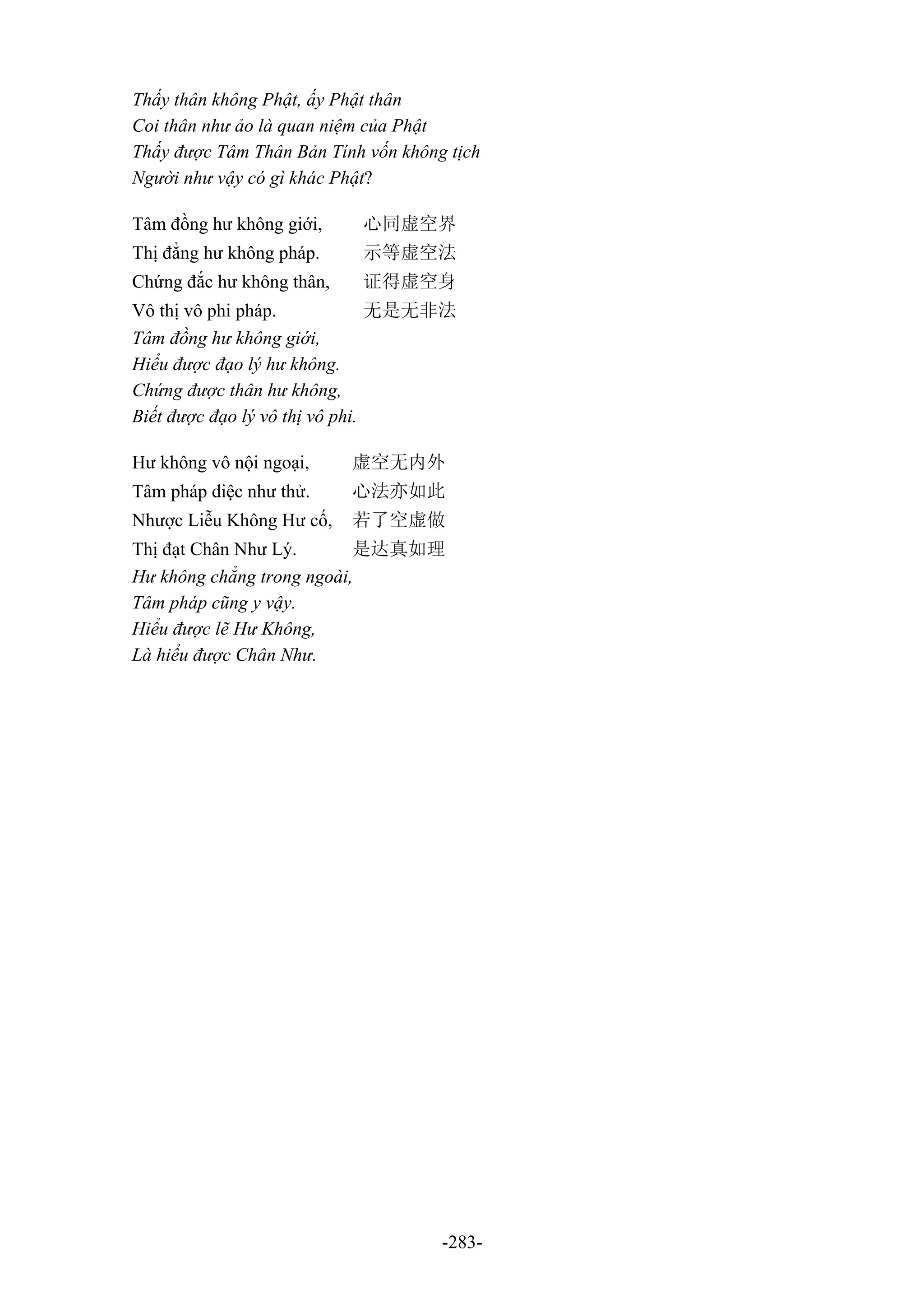 -283-
Thấy thân không Phật, ấy Phật thân
Coi thân như ảo là quan niệm của Phật
Thấy được Tâm Thân Bản Tính vốn không tịch
Người như vậy có gì khác Phật?
Tâm đồng hư không giới, 心同虚空界
Thị đẳng hư không pháp. 示等虚空法
Chứng đắc hư không thân, 证得虚空身
Vô thị vô phi pháp. 无是无非法
Tâm đồng hư không giới,
Hiểu được đạo lý hư không.
Chứng được thân hư không,
Biết được đạo lý vô thị vô phi.
Hư không vô nội ngoại, 虚空无内外
Tâm pháp diệc như thử. 心法亦如此
Nhược Liễu Không Hư cố, 若了空虚做
Thị đạt Chân Như Lý. 是达真如理
Hư không chẳng trong ngoài,
Tâm pháp cũng y vậy.
Hiểu được lẽ Hư Không,
Là hiểu được Chân Như.
 