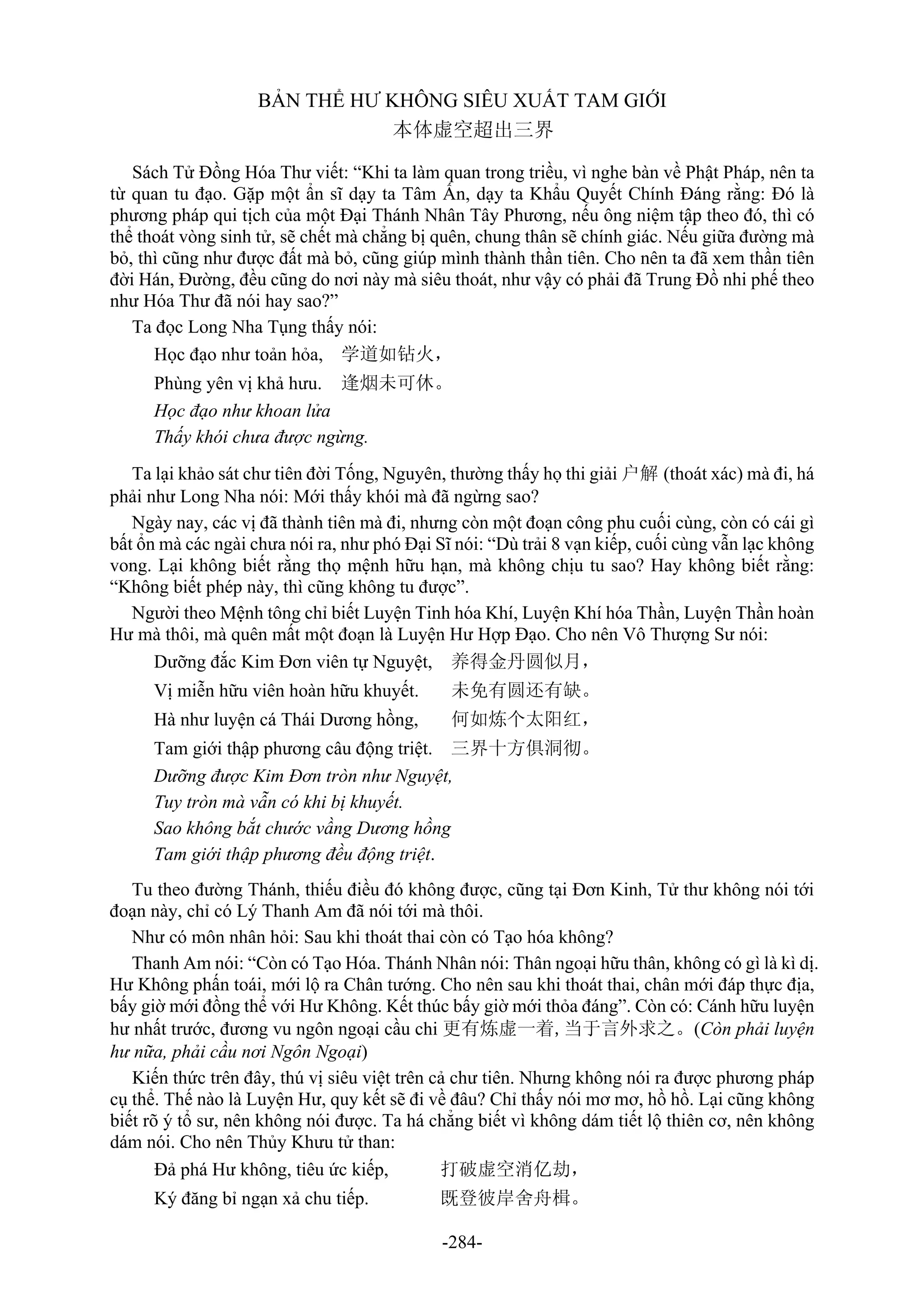 -284-
BẢN THỂ HƯ KHÔNG SIÊU XUẤT TAM GIỚI
本体虚空超出三界
Sách Tử Đồng Hóa Thư viết: “Khi ta làm quan trong triều, vì nghe bàn về Phật Pháp, nên ta
từ quan tu đạo. Gặp một ẩn sĩ dạy ta Tâm Ấn, dạy ta Khẩu Quyết Chính Đáng rằng: Đó là
phương pháp qui tịch của một Đại Thánh Nhân Tây Phương, nếu ông niệm tập theo đó, thì có
thể thoát vòng sinh tử, sẽ chết mà chẳng bị quên, chung thân sẽ chính giác. Nếu giữa đường mà
bỏ, thì cũng như được đất mà bỏ, cũng giúp mình thành thần tiên. Cho nên ta đã xem thần tiên
đời Hán, Đường, đều cũng do nơi này mà siêu thoát, như vậy có phải đã Trung Đồ nhi phế theo
như Hóa Thư đã nói hay sao?”
Ta đọc Long Nha Tụng thấy nói:
Học đạo như toản hỏa, 学道如钻火，
Phùng yên vị khả hưu. 逢烟未可休。
Học đạo như khoan lửa
Thấy khói chưa được ngừng.
Ta lại khảo sát chư tiên đời Tống, Nguyên, thường thấy họ thi giải 户解 (thoát xác) mà đi, há
phải như Long Nha nói: Mới thấy khói mà đã ngừng sao?
Ngày nay, các vị đã thành tiên mà đi, nhưng còn một đoạn công phu cuối cùng, còn có cái gì
bất ổn mà các ngài chưa nói ra, như phó Đại Sĩ nói: “Dù trải 8 vạn kiếp, cuối cùng vẫn lạc không
vong. Lại không biết rằng thọ mệnh hữu hạn, mà không chịu tu sao? Hay không biết rằng:
“Không biết phép này, thì cũng không tu được”.
Người theo Mệnh tông chỉ biết Luyện Tinh hóa Khí, Luyện Khí hóa Thần, Luyện Thần hoàn
Hư mà thôi, mà quên mất một đoạn là Luyện Hư Hợp Đạo. Cho nên Vô Thượng Sư nói:
Dưỡng đắc Kim Đơn viên tự Nguyệt, 养得金丹圆似月，
Vị miễn hữu viên hoàn hữu khuyết. 未免有圆还有缺。
Hà như luyện cá Thái Dương hồng, 何如炼个太阳红，
Tam giới thập phương câu động triệt. 三界十方俱洞彻。
Dưỡng được Kim Đơn tròn như Nguyệt,
Tuy tròn mà vẫn có khi bị khuyết.
Sao không bắt chước vầng Dương hồng
Tam giới thập phương đều động triệt.
Tu theo đường Thánh, thiếu điều đó không được, cũng tại Đơn Kinh, Tử thư không nói tới
đoạn này, chỉ có Lý Thanh Am đã nói tới mà thôi.
Như có môn nhân hỏi: Sau khi thoát thai còn có Tạo hóa không?
Thanh Am nói: “Còn có Tạo Hóa. Thánh Nhân nói: Thân ngoại hữu thân, không có gì là kì dị.
Hư Không phấn toái, mới lộ ra Chân tướng. Cho nên sau khi thoát thai, chân mới đáp thực địa,
bấy giờ mới đồng thể với Hư Không. Kết thúc bấy giờ mới thỏa đáng”. Còn có: Cánh hữu luyện
hư nhất trước, đương vu ngôn ngoại cầu chi 更有炼虚一着,当于言外求之。(Còn phải luyện
hư nữa, phải cầu nơi Ngôn Ngoại)
Kiến thức trên đây, thú vị siêu việt trên cả chư tiên. Nhưng không nói ra được phương pháp
cụ thể. Thế nào là Luyện Hư, quy kết sẽ đi về đâu? Chỉ thấy nói mơ mơ, hồ hồ. Lại cũng không
biết rõ ý tổ sư, nên không nói được. Ta há chẳng biết vì không dám tiết lộ thiên cơ, nên không
dám nói. Cho nên Thủy Khưu tử than:
Đả phá Hư không, tiêu ức kiếp, 打破虚空消亿劫，
Ký đăng bỉ ngạn xả chu tiếp. 既登彼岸舍舟楫。
 