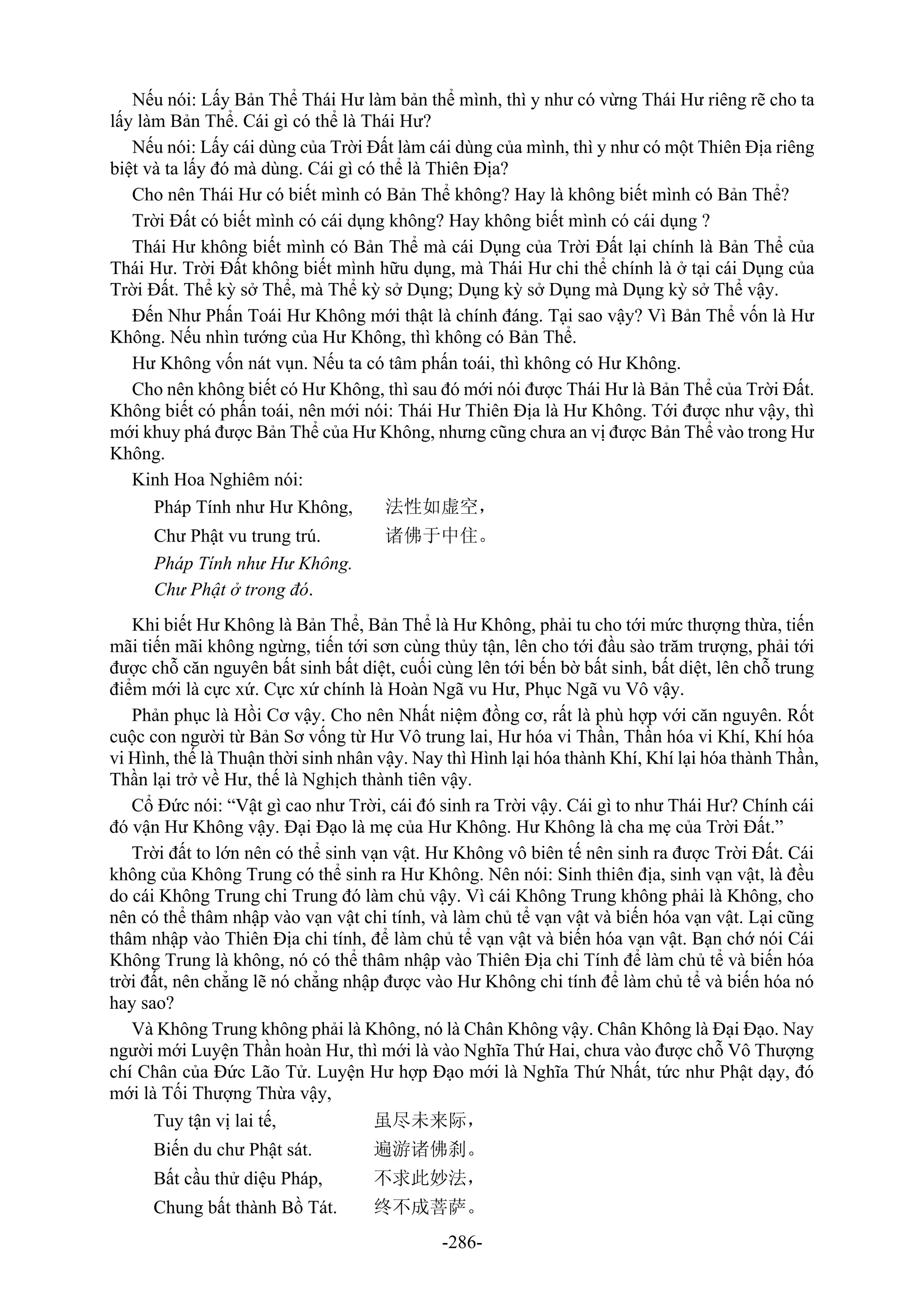 -286-
Nếu nói: Lấy Bản Thể Thái Hư làm bản thể mình, thì y như có vừng Thái Hư riêng rẽ cho ta
lấy làm Bản Thể. Cái gì có thể là Thái Hư?
Nếu nói: Lấy cái dùng của Trời Đất làm cái dùng của mình, thì y như có một Thiên Địa riêng
biệt và ta lấy đó mà dùng. Cái gì có thể là Thiên Địa?
Cho nên Thái Hư có biết mình có Bản Thể không? Hay là không biết mình có Bản Thể?
Trời Đất có biết mình có cái dụng không? Hay không biết mình có cái dụng ?
Thái Hư không biết mình có Bản Thể mà cái Dụng của Trời Đất lại chính là Bản Thể của
Thái Hư. Trời Đất không biết mình hữu dụng, mà Thái Hư chi thể chính là ở tại cái Dụng của
Trời Đất. Thể kỳ sở Thể, mà Thể kỳ sở Dụng; Dụng kỳ sở Dụng mà Dụng kỳ sở Thể vậy.
Đến Như Phấn Toái Hư Không mới thật là chính đáng. Tại sao vậy? Vì Bản Thể vốn là Hư
Không. Nếu nhìn tướng của Hư Không, thì không có Bản Thể.
Hư Không vốn nát vụn. Nếu ta có tâm phấn toái, thì không có Hư Không.
Cho nên không biết có Hư Không, thì sau đó mới nói được Thái Hư là Bản Thể của Trời Đất.
Không biết có phấn toái, nên mới nói: Thái Hư Thiên Địa là Hư Không. Tới được như vậy, thì
mới khuy phá được Bản Thể của Hư Không, nhưng cũng chưa an vị được Bản Thể vào trong Hư
Không.
Kinh Hoa Nghiêm nói:
Pháp Tính như Hư Không, 法性如虚空，
Chư Phật vu trung trú. 诸佛于中住。
Pháp Tính như Hư Không.
Chư Phật ở trong đó.
Khi biết Hư Không là Bản Thể, Bản Thể là Hư Không, phải tu cho tới mức thượng thừa, tiến
mãi tiến mãi không ngừng, tiến tới sơn cùng thủy tận, lên cho tới đầu sào trăm trượng, phải tới
được chỗ căn nguyên bất sinh bất diệt, cuối cùng lên tới bến bờ bất sinh, bất diệt, lên chỗ trung
điểm mới là cực xứ. Cực xứ chính là Hoàn Ngã vu Hư, Phục Ngã vu Vô vậy.
Phản phục là Hồi Cơ vậy. Cho nên Nhất niệm đồng cơ, rất là phù hợp với căn nguyên. Rốt
cuộc con người từ Bản Sơ vống từ Hư Vô trung lai, Hư hóa vi Thần, Thần hóa vi Khí, Khí hóa
vi Hình, thế là Thuận thời sinh nhân vậy. Nay thì Hình lại hóa thành Khí, Khí lại hóa thành Thần,
Thần lại trở về Hư, thế là Nghịch thành tiên vậy.
Cổ Đức nói: “Vật gì cao như Trời, cái đó sinh ra Trời vậy. Cái gì to như Thái Hư? Chính cái
đó vận Hư Không vậy. Đại Đạo là mẹ của Hư Không. Hư Không là cha mẹ của Trời Đất.”
Trời đất to lớn nên có thể sinh vạn vật. Hư Không vô biên tế nên sinh ra được Trời Đất. Cái
không của Không Trung có thể sinh ra Hư Không. Nên nói: Sinh thiên địa, sinh vạn vật, là đều
do cái Không Trung chi Trung đó làm chủ vậy. Vì cái Không Trung không phải là Không, cho
nên có thể thâm nhập vào vạn vật chi tính, và làm chủ tể vạn vật và biến hóa vạn vật. Lại cũng
thâm nhập vào Thiên Địa chi tính, để làm chủ tể vạn vật và biến hóa vạn vật. Bạn chớ nói Cái
Không Trung là không, nó có thể thâm nhập vào Thiên Địa chi Tính để làm chủ tể và biến hóa
trời đất, nên chẳng lẽ nó chẳng nhập được vào Hư Không chi tính để làm chủ tể và biến hóa nó
hay sao?
Và Không Trung không phải là Không, nó là Chân Không vậy. Chân Không là Đại Đạo. Nay
người mới Luyện Thần hoàn Hư, thì mới là vào Nghĩa Thứ Hai, chưa vào được chỗ Vô Thượng
chí Chân của Đức Lão Tử. Luyện Hư hợp Đạo mới là Nghĩa Thứ Nhất, tức như Phật dạy, đó
mới là Tối Thượng Thừa vậy,
Tuy tận vị lai tế, 虽尽未来际，
Biến du chư Phật sát. 遍游诸佛刹。
Bất cầu thử diệu Pháp, 不求此妙法，
Chung bất thành Bồ Tát. 终不成菩萨。
 