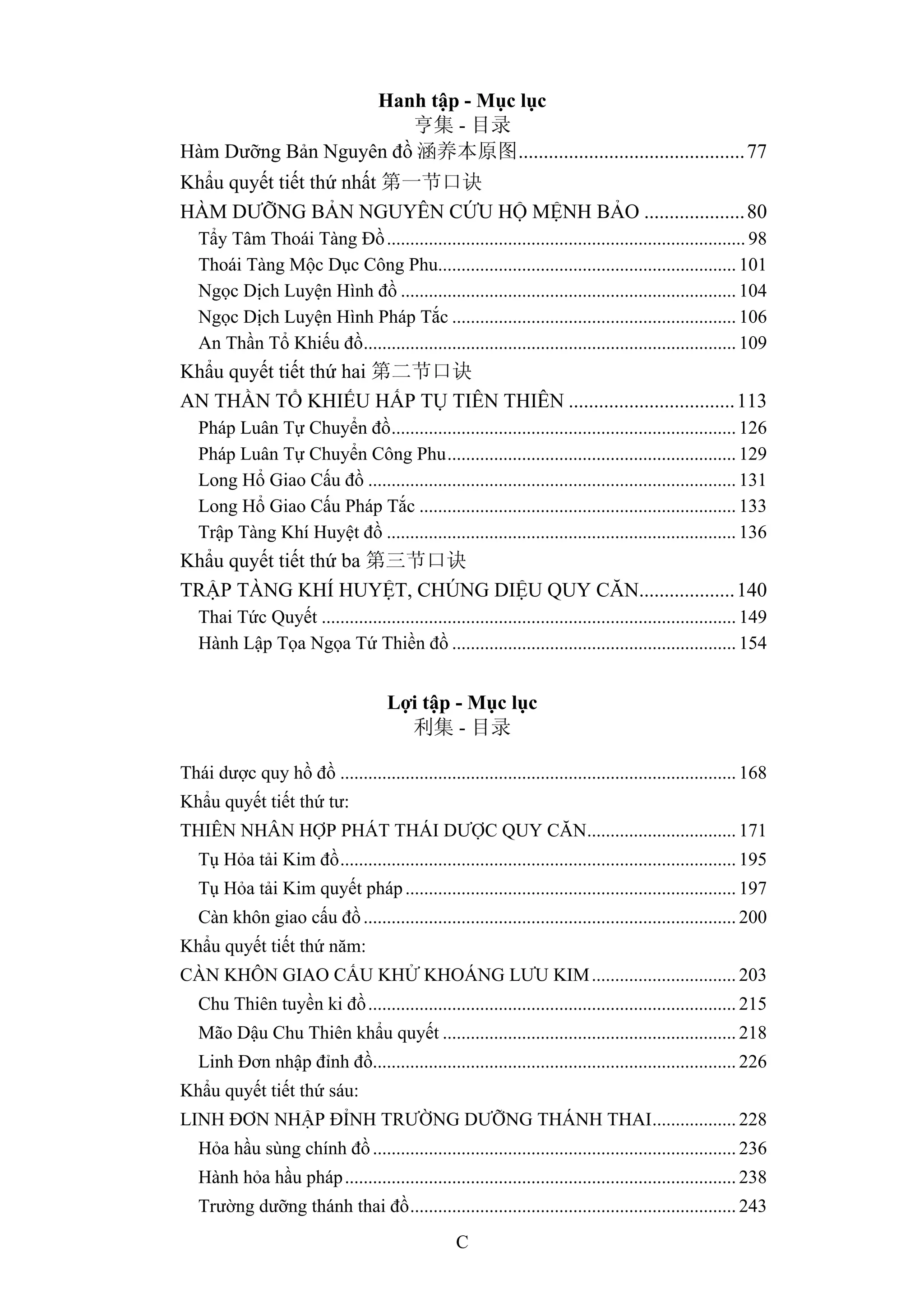 C
Hanh tập - Mục lục
亨集 - 目录
Hàm Dưỡng Bản Nguyên đồ 涵养本原图.............................................77
Khẩu quyết tiết thứ nhất 第一节口诀
HÀM DƯỠNG BẢN NGUYÊN CỨU HỘ MỆNH BẢO ....................80
Tẩy Tâm Thoái Tàng Đồ............................................................................. 98
Thoái Tàng Mộc Dục Công Phu................................................................ 101
Ngọc Dịch Luyện Hình đồ ........................................................................ 104
Ngọc Dịch Luyện Hình Pháp Tắc ............................................................. 106
An Thần Tổ Khiếu đồ................................................................................ 109
Khẩu quyết tiết thứ hai 第二节口诀
AN THẦN TỔ KHIẾU HẤP TỤ TIÊN THIÊN .................................113
Pháp Luân Tự Chuyển đồ.......................................................................... 126
Pháp Luân Tự Chuyển Công Phu.............................................................. 129
Long Hổ Giao Cấu đồ ............................................................................... 131
Long Hổ Giao Cấu Pháp Tắc .................................................................... 133
Trập Tàng Khí Huyệt đồ ........................................................................... 136
Khẩu quyết tiết thứ ba 第三节口诀
TRẬP TÀNG KHÍ HUYỆT, CHÚNG DIỆU QUY CĂN...................140
Thai Tức Quyết ......................................................................................... 149
Hành Lập Tọa Ngọa Tứ Thiền đồ ............................................................. 154
Lợi tập - Mục lục
利集 - 目录
Thái dược quy hồ đồ ..................................................................................... 168
Khẩu quyết tiết thứ tư:
THIÊN NHÂN HỢP PHÁT THÁI DƯỢC QUY CĂN................................ 171
Tụ Hỏa tải Kim đồ..................................................................................... 195
Tụ Hỏa tải Kim quyết pháp....................................................................... 197
Càn khôn giao cấu đồ................................................................................ 200
Khẩu quyết tiết thứ năm:
CÀN KHÔN GIAO CẤU KHỬ KHOÁNG LƯU KIM............................... 203
Chu Thiên tuyền ki đồ............................................................................... 215
Mão Dậu Chu Thiên khẩu quyết ............................................................... 218
Linh Đơn nhập đỉnh đồ.............................................................................. 226
Khẩu quyết tiết thứ sáu:
LINH ĐƠN NHẬP ĐỈNH TRƯỜNG DƯỠNG THÁNH THAI.................. 228
Hỏa hầu sùng chính đồ.............................................................................. 236
Hành hỏa hầu pháp.................................................................................... 238
Trường dưỡng thánh thai đồ...................................................................... 243
 