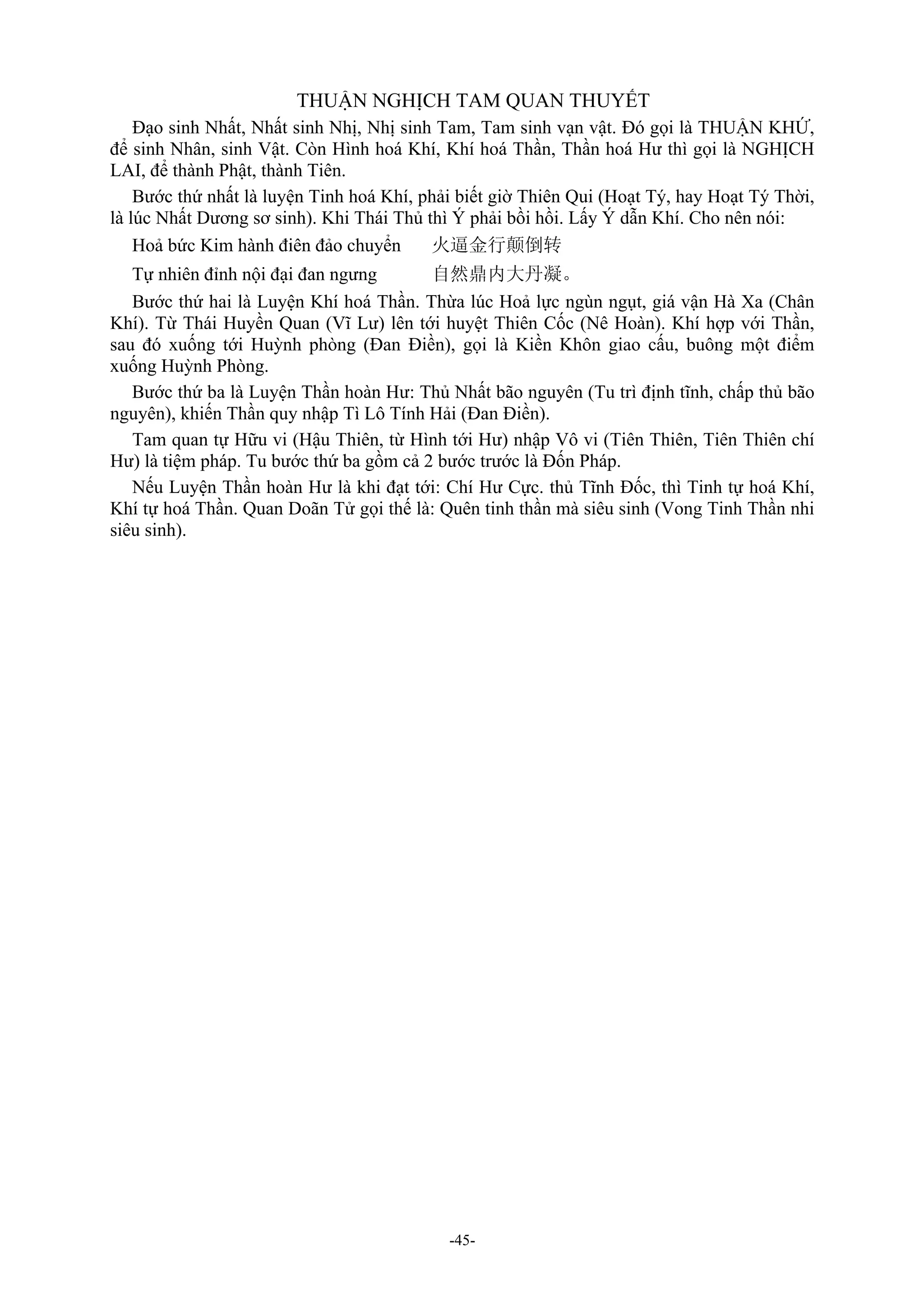 -45-
THUẬN NGHỊCH TAM QUAN THUYẾT
Đạo sinh Nhất, Nhất sinh Nhị, Nhị sinh Tam, Tam sinh vạn vật. Đó gọi là THUẬN KHỨ,
để sinh Nhân, sinh Vật. Còn Hình hoá Khí, Khí hoá Thần, Thần hoá Hư thì gọi là NGHỊCH
LAI, để thành Phật, thành Tiên.
Bước thứ nhất là luyện Tinh hoá Khí, phải biết giờ Thiên Qui (Hoạt Tý, hay Hoạt Tý Thời,
là lúc Nhất Dương sơ sinh). Khi Thái Thủ thì Ý phải bồi hồi. Lấy Ý dẫn Khí. Cho nên nói:
Hoả bức Kim hành điên đảo chuyển 火逼金行颠倒转
Tự nhiên đỉnh nội đại đan ngưng 自然鼎内大丹凝。
Bước thứ hai là Luyện Khí hoá Thần. Thừa lúc Hoả lực ngùn ngụt, giá vận Hà Xa (Chân
Khí). Từ Thái Huyền Quan (Vĩ Lư) lên tới huyệt Thiên Cốc (Nê Hoàn). Khí hợp với Thần,
sau đó xuống tới Huỳnh phòng (Đan Điền), gọi là Kiền Khôn giao cấu, buông một điểm
xuống Huỳnh Phòng.
Bước thứ ba là Luyện Thần hoàn Hư: Thủ Nhất bão nguyên (Tu trì định tĩnh, chấp thủ bão
nguyên), khiến Thần quy nhập Tì Lô Tính Hải (Đan Điền).
Tam quan tự Hữu vi (Hậu Thiên, từ Hình tới Hư) nhập Vô vi (Tiên Thiên, Tiên Thiên chí
Hư) là tiệm pháp. Tu bước thứ ba gồm cả 2 bước trước là Đốn Pháp.
Nếu Luyện Thần hoàn Hư là khi đạt tới: Chí Hư Cực. thủ Tĩnh Đốc, thì Tinh tự hoá Khí,
Khí tự hoá Thần. Quan Doãn Tử gọi thế là: Quên tinh thần mà siêu sinh (Vong Tinh Thần nhi
siêu sinh).
 