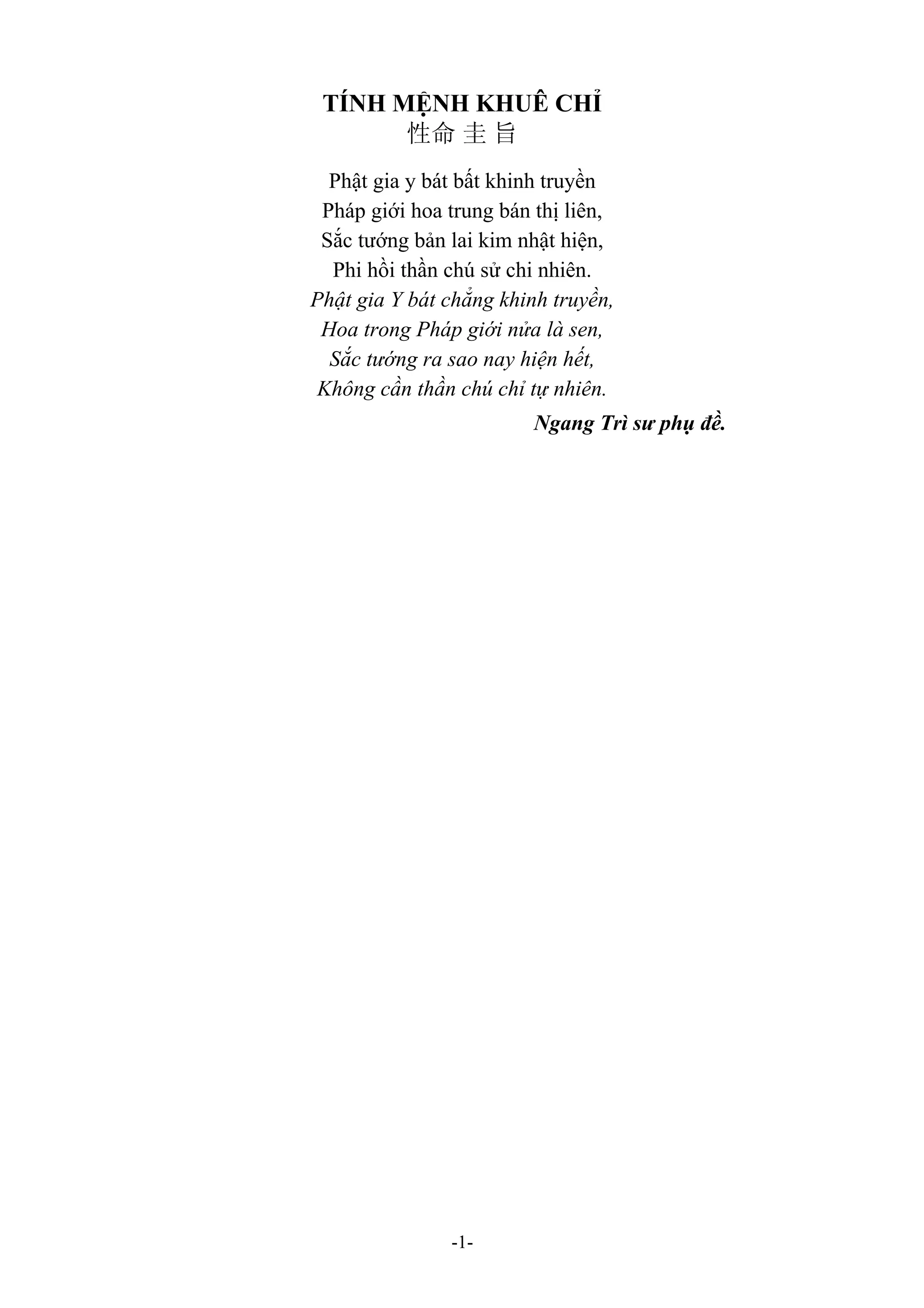 -1-
TÍNH MỆNH KHUÊ CHỈ
性命 圭 旨
Phật gia y bát bất khinh truyền
Pháp giới hoa trung bán thị liên,
Sắc tướng bản lai kim nhật hiện,
Phi hồi thần chú sử chi nhiên.
Phật gia Y bát chẳng khinh truyền,
Hoa trong Pháp giới nửa là sen,
Sắc tướng ra sao nay hiện hết,
Không cần thần chú chỉ tự nhiên.
Ngang Trì sư phụ đề.
 