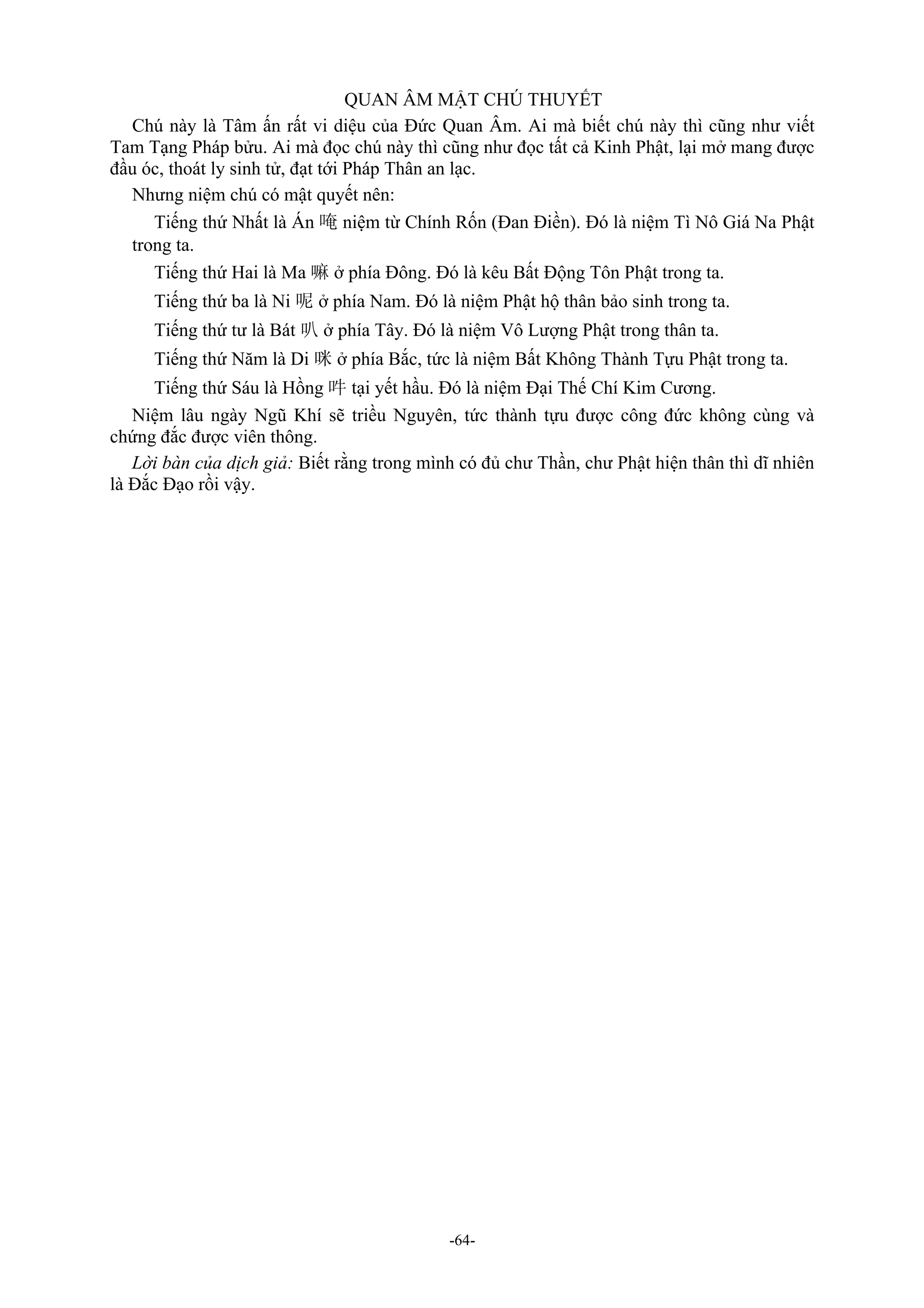 -64-
QUAN ÂM MẬT CHÚ THUYẾT
Chú này là Tâm ấn rất vi diệu của Đức Quan Âm. Ai mà biết chú này thì cũng như viết
Tam Tạng Pháp bửu. Ai mà đọc chú này thì cũng như đọc tất cả Kinh Phật, lại mở mang được
đầu óc, thoát ly sinh tử, đạt tới Pháp Thân an lạc.
Nhưng niệm chú có mật quyết nên:
Tiếng thứ Nhất là Án 唵 niệm từ Chính Rốn (Đan Điền). Đó là niệm Tì Nô Giá Na Phật
trong ta.
Tiếng thứ Hai là Ma 嘛 ở phía Đông. Đó là kêu Bất Động Tôn Phật trong ta.
Tiếng thứ ba là Ni 呢 ở phía Nam. Đó là niệm Phật hộ thân bảo sinh trong ta.
Tiếng thứ tư là Bát 叭 ở phía Tây. Đó là niệm Vô Lượng Phật trong thân ta.
Tiếng thứ Năm là Di 咪 ở phía Bắc, tức là niệm Bất Không Thành Tựu Phật trong ta.
Tiếng thứ Sáu là Hồng 吽 tại yết hầu. Đó là niệm Đại Thế Chí Kim Cương.
Niệm lâu ngày Ngũ Khí sẽ triều Nguyên, tức thành tựu được công đức không cùng và
chứng đắc được viên thông.
Lời bàn của dịch giả: Biết rằng trong mình có đủ chư Thần, chư Phật hiện thân thì dĩ nhiên
là Đắc Đạo rồi vậy.
 