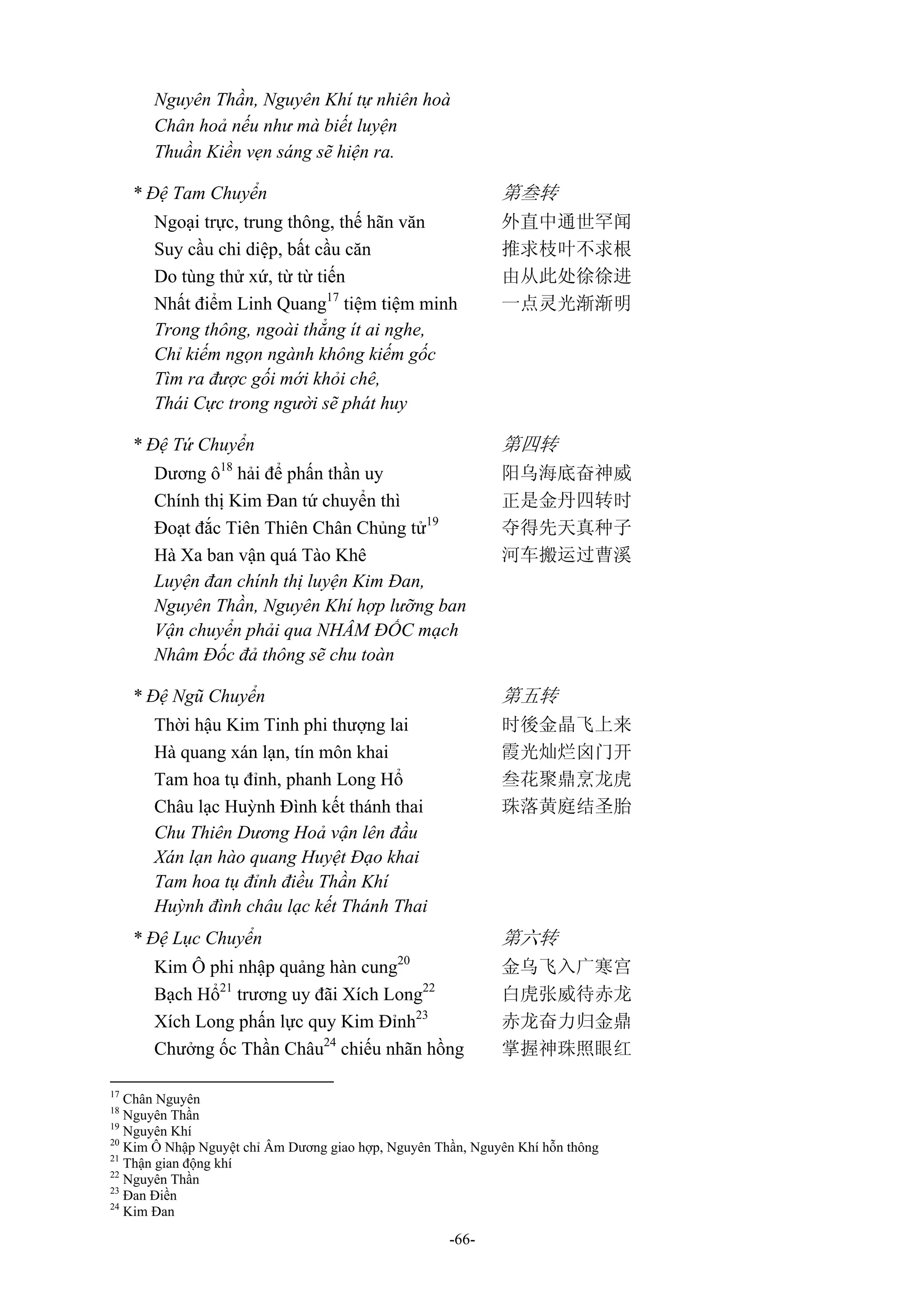 -66-
Nguyên Thần, Nguyên Khí tự nhiên hoà
Chân hoả nếu như mà biết luyện
Thuần Kiền vẹn sáng sẽ hiện ra.
* Đệ Tam Chuyển 第叁转
Ngoại trực, trung thông, thế hãn văn 外直中通世罕闻
Suy cầu chi diệp, bất cầu căn 推求枝叶不求根
Do tùng thử xứ, từ từ tiến 由从此处徐徐进
Nhất điểm Linh Quang17
tiệm tiệm minh 一点灵光渐渐明
Trong thông, ngoài thẳng ít ai nghe,
Chỉ kiếm ngọn ngành không kiếm gốc
Tìm ra được gối mới khỏi chê,
Thái Cực trong người sẽ phát huy
* Đệ Tứ Chuyển 第四转
Dương ô18
hải để phấn thần uy 阳乌海底奋神威
Chính thị Kim Đan tứ chuyển thì 正是金丹四转时
Đoạt đắc Tiên Thiên Chân Chủng tử19
夺得先天真种子
Hà Xa ban vận quá Tào Khê 河车搬运过曹溪
Luyện đan chính thị luyện Kim Đan,
Nguyên Thần, Nguyên Khí hợp lưỡng ban
Vận chuyển phải qua NHÂM ĐỐC mạch
Nhâm Đốc đả thông sẽ chu toàn
* Đệ Ngũ Chuyển 第五转
Thời hậu Kim Tinh phi thượng lai 时後金晶飞上来
Hà quang xán lạn, tín môn khai 霞光灿烂囟门开
Tam hoa tụ đỉnh, phanh Long Hổ 叁花聚鼎烹龙虎
Châu lạc Huỳnh Đình kết thánh thai 珠落黄庭结圣胎
Chu Thiên Dương Hoả vận lên đầu
Xán lạn hào quang Huyệt Đạo khai
Tam hoa tụ đỉnh điều Thần Khí
Huỳnh đình châu lạc kết Thánh Thai
* Đệ Lục Chuyển 第六转
Kim Ô phi nhập quảng hàn cung20
金乌飞入广寒宫
Bạch Hổ21
trương uy đãi Xích Long22
白虎张威待赤龙
Xích Long phấn lực quy Kim Đỉnh23
赤龙奋力归金鼎
Chưởng ốc Thần Châu24
chiếu nhãn hồng 掌握神珠照眼红
17
Chân Nguyên
18
Nguyên Thần
19
Nguyên Khí
20
Kim Ô Nhập Nguyệt chỉ Âm Dương giao hợp, Nguyên Thần, Nguyên Khí hỗn thông
21
Thận gian động khí
22
Nguyên Thần
23
Đan Điền
24
Kim Đan
 