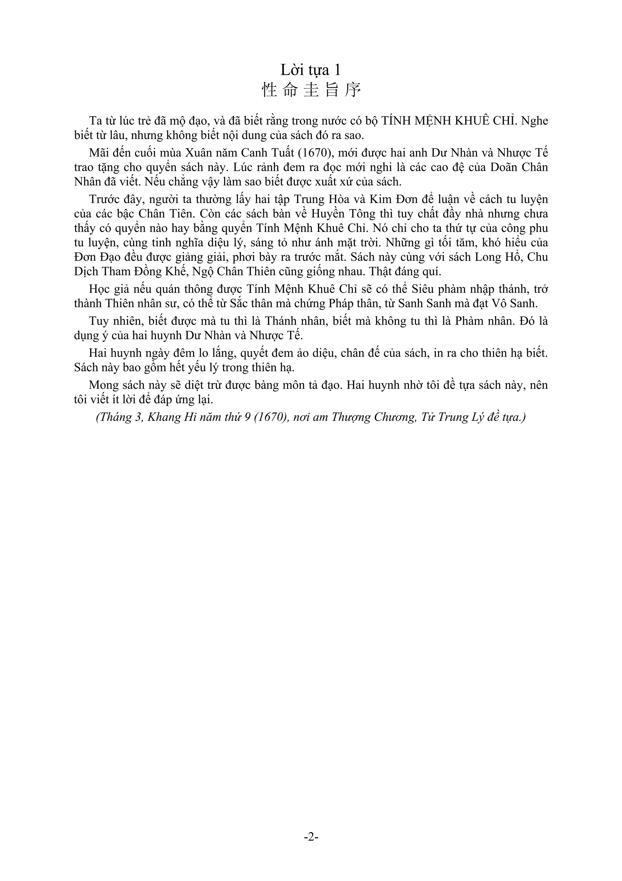 -2-
Lời tựa 1
性 命 圭 旨 序
Ta từ lúc trẻ đã mộ đạo, và đã biết rằng trong nước có bộ TÍNH MỆNH KHUÊ CHỈ. Nghe
biết từ lâu, nhưng không biết nội dung của sách đó ra sao.
Mãi đến cuối mùa Xuân năm Canh Tuất (1670), mới được hai anh Dư Nhàn và Nhược Tế
trao tặng cho quyển sách này. Lúc rảnh đem ra đọc mới nghi là các cao đệ của Doãn Chân
Nhân đã viết. Nếu chẳng vậy làm sao biết được xuất xứ của sách.
Trước đây, người ta thường lấy hai tập Trung Hòa và Kim Đơn để luận về cách tu luyện
của các bậc Chân Tiên. Còn các sách bàn về Huyền Tông thì tuy chất đầy nhà nhưng chưa
thấy có quyển nào hay bằng quyển Tính Mệnh Khuê Chỉ. Nó chỉ cho ta thứ tự của công phu
tu luyện, cùng tinh nghĩa diệu lý, sáng tỏ như ánh mặt trời. Những gì tối tăm, khó hiểu của
Đơn Đạo đều được giảng giải, phơi bày ra trước mắt. Sách này cùng với sách Long Hổ, Chu
Dịch Tham Đồng Khế, Ngộ Chân Thiên cũng giống nhau. Thật đáng quí.
Học giả nếu quán thông được Tính Mệnh Khuê Chỉ sẽ có thể Siêu phàm nhập thánh, trở
thành Thiên nhân sư, có thể từ Sắc thân mà chứng Pháp thân, từ Sanh Sanh mà đạt Vô Sanh.
Tuy nhiên, biết được mà tu thì là Thánh nhân, biết mà không tu thì là Phàm nhân. Đó là
dụng ý của hai huynh Dư Nhàn và Nhược Tế.
Hai huynh ngày đêm lo lắng, quyết đem ảo diệu, chân đế của sách, in ra cho thiên hạ biết.
Sách này bao gồm hết yếu lý trong thiên hạ.
Mong sách này sẽ diệt trừ được bàng môn tả đạo. Hai huynh nhờ tôi đề tựa sách này, nên
tôi viết ít lời để đáp ứng lại.
(Tháng 3, Khang Hi năm thứ 9 (1670), nơi am Thượng Chương, Tử Trung Lý đề tựa.)
 