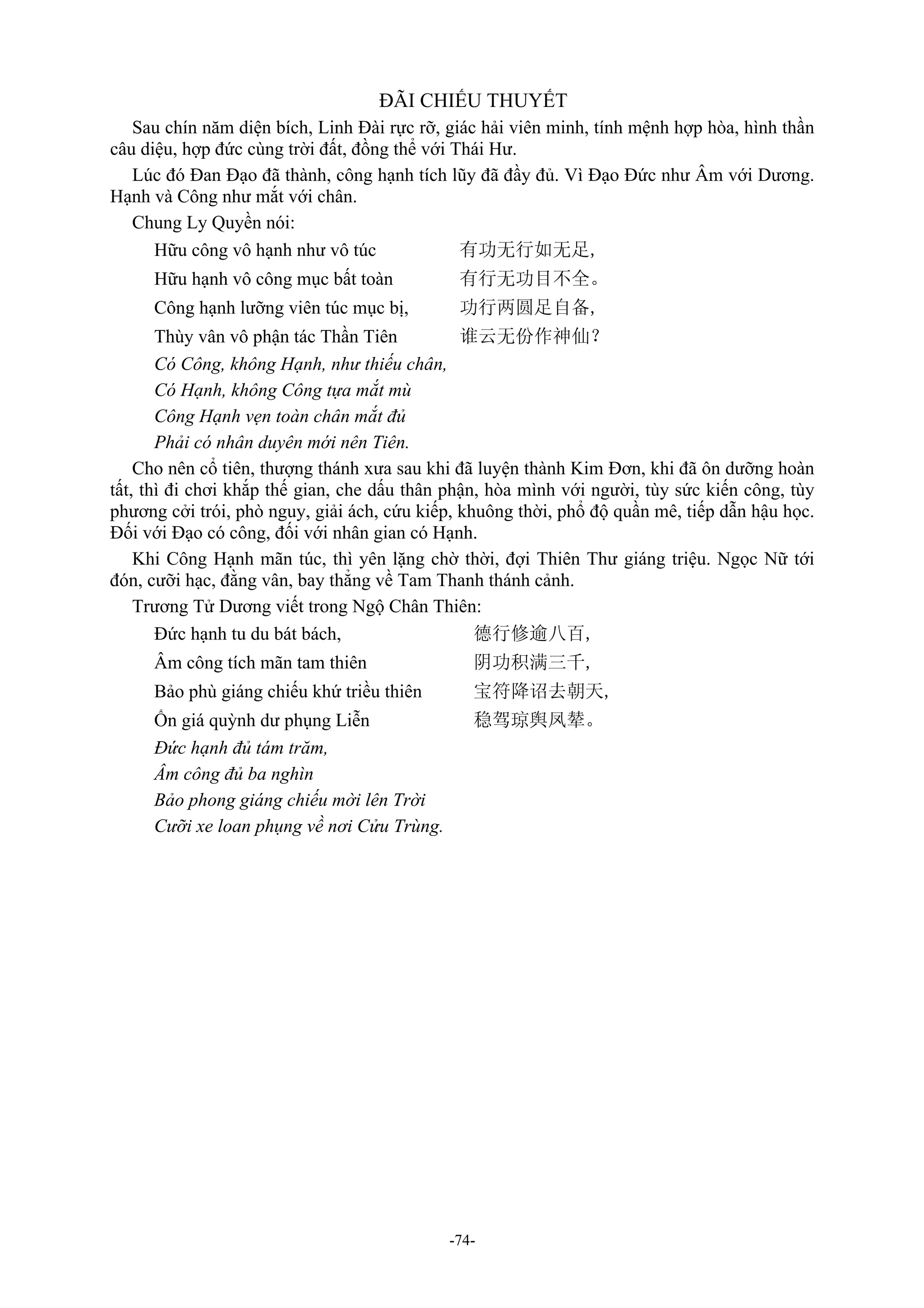 -74-
ĐÃI CHIẾU THUYẾT
Sau chín năm diện bích, Linh Đài rực rỡ, giác hải viên minh, tính mệnh hợp hòa, hình thần
câu diệu, hợp đức cùng trời đất, đồng thể với Thái Hư.
Lúc đó Đan Đạo đã thành, công hạnh tích lũy đã đầy đủ. Vì Đạo Đức như Âm với Dương.
Hạnh và Công như mắt với chân.
Chung Ly Quyền nói:
Hữu công vô hạnh như vô túc 有功无行如无足,
Hữu hạnh vô công mục bất toàn 有行无功目不全。
Công hạnh lưỡng viên túc mục bị, 功行两圆足自备,
Thùy vân vô phận tác Thần Tiên 谁云无份作神仙？
Có Công, không Hạnh, như thiếu chân,
Có Hạnh, không Công tựa mắt mù
Công Hạnh vẹn toàn chân mắt đủ
Phải có nhân duyên mới nên Tiên.
Cho nên cổ tiên, thượng thánh xưa sau khi đã luyện thành Kim Đơn, khi đã ôn dưỡng hoàn
tất, thì đi chơi khắp thế gian, che dấu thân phận, hòa mình với người, tùy sức kiến công, tùy
phương cởi trói, phò nguy, giải ách, cứu kiếp, khuông thời, phổ độ quần mê, tiếp dẫn hậu học.
Đối với Đạo có công, đối với nhân gian có Hạnh.
Khi Công Hạnh mãn túc, thì yên lặng chờ thời, đợi Thiên Thư giáng triệu. Ngọc Nữ tới
đón, cưỡi hạc, đằng vân, bay thẳng về Tam Thanh thánh cảnh.
Trương Tử Dương viết trong Ngộ Chân Thiên:
Đức hạnh tu du bát bách, 德行修逾八百,
Âm công tích mãn tam thiên 阴功积满三千,
Bảo phù giáng chiếu khứ triều thiên 宝符降诏去朝天,
Ổn giá quỳnh dư phụng Liễn 稳驾琼舆凤辇。
Đức hạnh đủ tám trăm,
Âm công đủ ba nghìn
Bảo phong giáng chiếu mời lên Trời
Cưỡi xe loan phụng về nơi Cửu Trùng.
 
