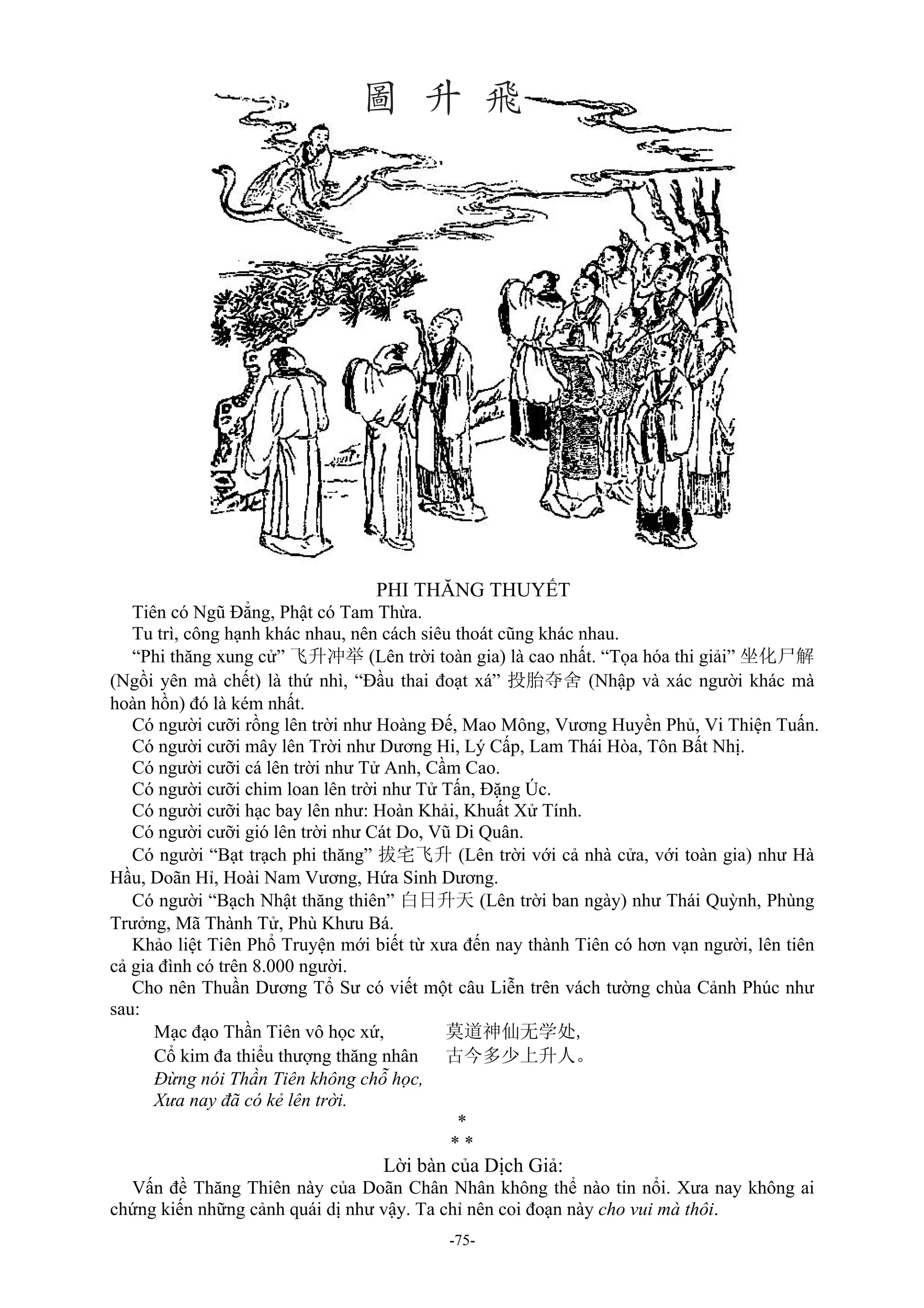 -75-
PHI THĂNG THUYẾT
Tiên có Ngũ Đẳng, Phật có Tam Thừa.
Tu trì, công hạnh khác nhau, nên cách siêu thoát cũng khác nhau.
“Phi thăng xung cử” 飞升冲举 (Lên trời toàn gia) là cao nhất. “Tọa hóa thi giải” 坐化尸解
(Ngồi yên mà chết) là thứ nhì, “Đầu thai đoạt xá” 投胎夺舍 (Nhập và xác người khác mà
hoàn hồn) đó là kém nhất.
Có người cưỡi rồng lên trời như Hoàng Đế, Mao Mông, Vương Huyền Phủ, Vi Thiện Tuấn.
Có người cưỡi mây lên Trời như Dương Hi, Lý Cấp, Lam Thái Hòa, Tôn Bất Nhị.
Có người cưỡi cá lên trời như Tử Anh, Cầm Cao.
Có người cưỡi chim loan lên trời như Tử Tấn, Đặng Úc.
Có người cưỡi hạc bay lên như: Hoàn Khải, Khuất Xử Tính.
Có người cưỡi gió lên trời như Cát Do, Vũ Di Quân.
Có người “Bạt trạch phi thăng” 拔宅飞升 (Lên trời với cả nhà cửa, với toàn gia) như Hà
Hầu, Doãn Hỉ, Hoài Nam Vương, Hứa Sinh Dương.
Có người “Bạch Nhật thăng thiên” 白日升天 (Lên trời ban ngày) như Thái Quỳnh, Phùng
Trưởng, Mã Thành Tử, Phù Khưu Bá.
Khảo liệt Tiên Phổ Truyện mới biết từ xưa đến nay thành Tiên có hơn vạn người, lên tiên
cả gia đình có trên 8.000 người.
Cho nên Thuần Dương Tổ Sư có viết một câu Liễn trên vách tường chùa Cảnh Phúc như
sau:
Mạc đạo Thần Tiên vô học xứ, 莫道神仙无学处,
Cổ kim đa thiểu thượng thăng nhân 古今多少上升人。
Đừng nói Thần Tiên không chỗ học,
Xưa nay đã có kẻ lên trời.
*
* *
Lời bàn của Dịch Giả:
Vấn đề Thăng Thiên này của Doãn Chân Nhân không thể nào tin nổi. Xưa nay không ai
chứng kiến những cảnh quái dị như vậy. Ta chỉ nên coi đoạn này cho vui mà thôi.
 