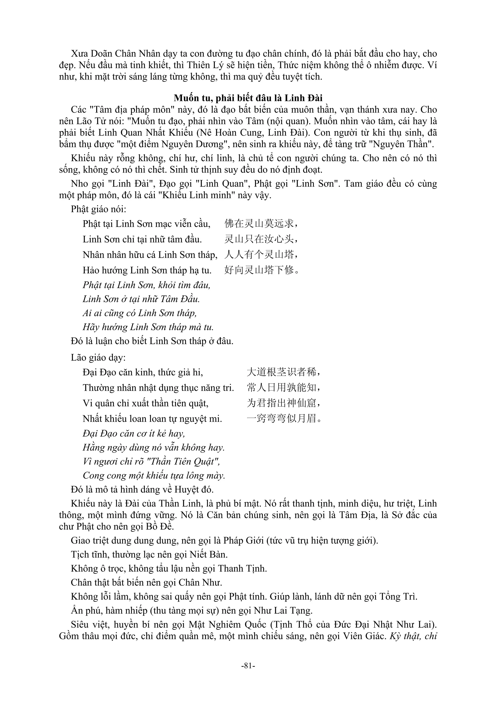 -81-
Xưa Doãn Chân Nhân dạy ta con đường tu đạo chân chính, đó là phải bắt đầu cho hay, cho
đẹp. Nếu đầu mà tinh khiết, thì Thiên Lý sẽ hiện tiền, Thức niệm không thể ô nhiễm được. Ví
như, khi mặt trời sáng láng từng không, thì ma quỷ đều tuyệt tích.
Muốn tu, phải biết đâu là Linh Đài
Các "Tâm địa pháp môn" này, đó là đạo bất biến của muôn thần, vạn thánh xưa nay. Cho
nên Lão Tử nói: "Muốn tu đạo, phải nhìn vào Tâm (nội quan). Muốn nhìn vào tâm, cái hay là
phải biết Linh Quan Nhất Khiếu (Nê Hoàn Cung, Linh Đài). Con người từ khi thụ sinh, đã
bẩm thụ được "một điểm Nguyên Dương", nên sinh ra khiếu này, để tàng trữ "Nguyên Thần".
Khiếu này rỗng không, chí hư, chí linh, là chủ tể con người chúng ta. Cho nên có nó thì
sống, không có nó thì chết. Sinh tử thịnh suy đều do nó định đoạt.
Nho gọi "Linh Đài", Đạo gọi "Linh Quan", Phật gọi "Linh Sơn". Tam giáo đều có cùng
một pháp môn, đó là cái "Khiếu Linh minh" này vậy.
Phật giáo nói:
Phật tại Linh Sơn mạc viễn cầu, 佛在灵山莫远求，
Linh Sơn chỉ tại nhữ tâm đầu. 灵山只在汝心头，
Nhân nhân hữu cá Linh Sơn tháp, 人人有个灵山塔，
Hảo hướng Linh Sơn tháp hạ tu. 好向灵山塔下修。
Phật tại Linh Sơn, khỏi tìm đâu,
Linh Sơn ở tại nhữ Tâm Đầu.
Ai ai cũng có Linh Sơn tháp,
Hãy hướng Linh Sơn tháp mà tu.
Đó là luận cho biết Linh Sơn tháp ở đâu.
Lão giáo dạy:
Đại Đạo căn kinh, thức giả hi, 大道根茎识者稀，
Thường nhân nhật dụng thục năng tri. 常人日用孰能知，
Vi quân chỉ xuất thần tiên quật, 为君指出神仙窟，
Nhất khiếu loan loan tự nguyệt mi. 一窍弯弯似月眉。
Đại Đạo căn cơ ít kẻ hay,
Hằng ngày dùng nó vẫn không hay.
Vì ngươi chỉ rõ "Thần Tiên Quật",
Cong cong một khiếu tựa lông mày.
Đó là mô tả hình dáng về Huyệt đó.
Khiếu này là Đài của Thần Linh, là phủ bí mật. Nó rất thanh tịnh, minh diệu, hư triệt, Linh
thông, một mình đứng vững. Nó là Căn bản chúng sinh, nên gọi là Tâm Địa, là Sở đắc của
chư Phật cho nên gọi Bồ Đề.
Giao triệt dung dung dung, nên gọi là Pháp Giới (tức vũ trụ hiện tượng giới).
Tịch tĩnh, thường lạc nên gọi Niết Bàn.
Không ô trọc, không tẩu lậu nền gọi Thanh Tịnh.
Chân thật bất biến nên gọi Chân Như.
Không lỗi lầm, không sai quấy nên gọi Phật tính. Giúp lành, lánh dữ nên gọi Tổng Trì.
Ẩn phú, hàm nhiếp (thu tàng mọi sự) nên gọi Như Lai Tạng.
Siêu việt, huyền bí nên gọi Mật Nghiêm Quốc (Tịnh Thổ của Đức Đại Nhật Như Lai).
Gồm thâu mọi đức, chỉ điểm quần mê, một mình chiếu sáng, nên gọi Viên Giác. Kỳ thật, chỉ
 