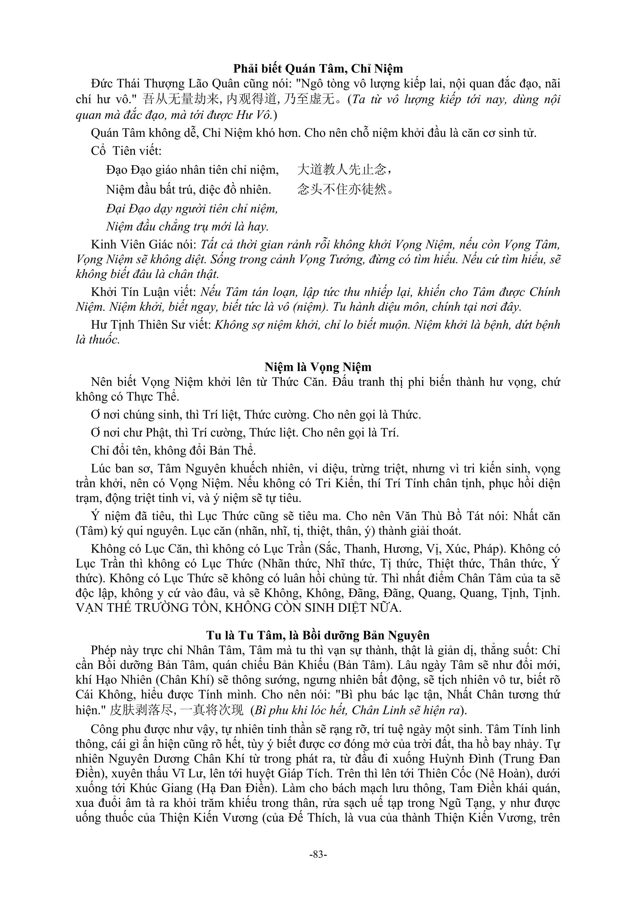 -83-
Phải biết Quán Tâm, Chỉ Niệm
Đức Thái Thượng Lão Quân cũng nói: "Ngô tòng vô lượng kiếp lai, nội quan đắc đạo, nãi
chí hư vô." 吾从无量劫来,内观得道,乃至虚无。(Ta từ vô lượng kiếp tới nay, dùng nội
quan mà đắc đạo, mà tới được Hư Vô.)
Quán Tâm không dễ, Chỉ Niệm khó hơn. Cho nên chỗ niệm khởi đầu là căn cơ sinh tử.
Cổ Tiên viết:
Đạo Đạo giáo nhân tiên chỉ niệm, 大道教人先止念，
Niệm đầu bất trú, diệc đồ nhiên. 念头不住亦徒然。
Đại Đạo dạy người tiên chỉ niệm,
Niệm đầu chẳng trụ mới là hay.
Kinh Viên Giác nói: Tất cả thời gian rảnh rỗi không khởi Vọng Niệm, nếu còn Vọng Tâm,
Vọng Niệm sẽ không diệt. Sống trong cảnh Vọng Tưởng, đừng có tìm hiểu. Nếu cứ tìm hiểu, sẽ
không biết đâu là chân thật.
Khởi Tín Luận viết: Nếu Tâm tán loạn, lập tức thu nhiếp lại, khiến cho Tâm được Chính
Niệm. Niệm khởi, biết ngay, biết tức là vô (niệm). Tu hành diệu môn, chính tại nơi đây.
Hư Tịnh Thiên Sư viết: Không sợ niệm khởi, chỉ lo biết muộn. Niệm khởi là bệnh, dứt bệnh
là thuốc.
Niệm là Vọng Niệm
Nên biết Vọng Niệm khởi lên từ Thức Căn. Đấu tranh thị phi biến thành hư vọng, chứ
không có Thực Thể.
Ơ nơi chúng sinh, thì Trí liệt, Thức cường. Cho nên gọi là Thức.
Ơ nơi chư Phật, thì Trí cường, Thức liệt. Cho nên gọi là Trí.
Chỉ đổi tên, không đổi Bản Thể.
Lúc ban sơ, Tâm Nguyên khuếch nhiên, vi diệu, trừng triệt, nhưng vì tri kiến sinh, vọng
trần khởi, nên có Vọng Niệm. Nếu không có Tri Kiến, thí Trí Tính chân tịnh, phục hồi diện
trạm, động triệt tinh vi, và ý niệm sẽ tự tiêu.
Ý niệm đã tiêu, thì Lục Thức cũng sẽ tiêu ma. Cho nên Văn Thù Bồ Tát nói: Nhất căn
(Tâm) ký qui nguyên. Lục căn (nhãn, nhĩ, tị, thiệt, thân, ý) thành giải thoát.
Không có Lục Căn, thì không có Lục Trần (Sắc, Thanh, Hương, Vị, Xúc, Pháp). Không có
Lục Trần thì không có Lục Thức (Nhãn thức, Nhĩ thức, Tị thức, Thiệt thức, Thân thức, Ý
thức). Không có Lục Thức sẽ không có luân hồi chủng tử. Thì nhất điểm Chân Tâm của ta sẽ
độc lập, không y cứ vào đâu, và sẽ Không, Không, Đãng, Đãng, Quang, Quang, Tịnh, Tịnh.
VẠN THẾ TRƯỜNG TỒN, KHÔNG CÒN SINH DIỆT NỮA.
Tu là Tu Tâm, là Bồi dưỡng Bản Nguyên
Phép này trực chỉ Nhân Tâm, Tâm mà tu thì vạn sự thành, thật là giản dị, thẳng suốt: Chỉ
cần Bồi dưỡng Bản Tâm, quán chiếu Bản Khiếu (Bản Tâm). Lâu ngày Tâm sẽ như đổi mới,
khí Hạo Nhiên (Chân Khí) sẽ thông sướng, ngưng nhiên bất động, sẽ tịch nhiên vô tư, biết rõ
Cái Không, hiểu được Tính mình. Cho nên nói: "Bì phu bác lạc tận, Nhất Chân tương thứ
hiện." 皮肤剥落尽,一真将次现 (Bì phu khi lóc hết, Chân Linh sẽ hiện ra).
Công phu được như vậy, tự nhiên tinh thần sẽ rạng rỡ, trí tuệ ngày một sinh. Tâm Tính linh
thông, cái gì ẩn hiện cũng rõ hết, tùy ý biết được cơ đóng mở của trời đất, tha hồ bay nhảy. Tự
nhiên Nguyên Dương Chân Khí từ trong phát ra, từ đầu đi xuống Huỳnh Đình (Trung Đan
Điền), xuyên thấu Vĩ Lư, lên tới huyệt Giáp Tích. Trên thì lên tới Thiên Cốc (Nê Hoàn), dưới
xuống tới Khúc Giang (Hạ Đan Điền). Làm cho bách mạch lưu thông, Tam Điền khái quán,
xua đuổi âm tà ra khỏi trăm khiếu trong thân, rửa sạch uế tạp trong Ngũ Tạng, y như được
uống thuốc của Thiện Kiến Vương (của Đế Thích, là vua của thành Thiện Kiến Vương, trên
 