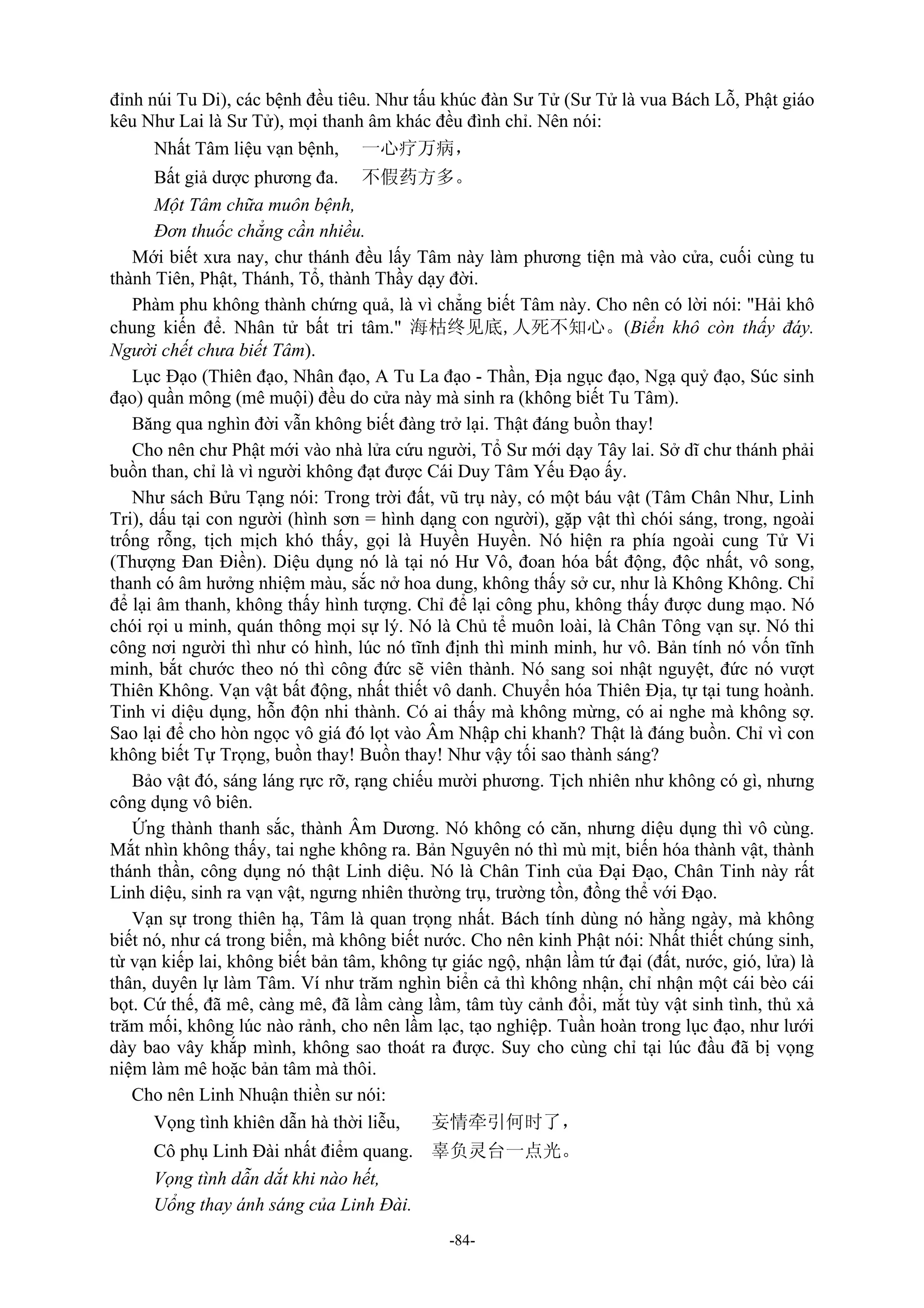 -84-
đỉnh núi Tu Di), các bệnh đều tiêu. Như tấu khúc đàn Sư Tử (Sư Tử là vua Bách Lỗ, Phật giáo
kêu Như Lai là Sư Tử), mọi thanh âm khác đều đình chỉ. Nên nói:
Nhất Tâm liệu vạn bệnh, 一心疗万病，
Bất giả dược phương đa. 不假药方多。
Một Tâm chữa muôn bệnh,
Đơn thuốc chẳng cần nhiều.
Mới biết xưa nay, chư thánh đều lấy Tâm này làm phương tiện mà vào cửa, cuối cùng tu
thành Tiên, Phật, Thánh, Tổ, thành Thầy dạy đời.
Phàm phu không thành chứng quả, là vì chẳng biết Tâm này. Cho nên có lời nói: "Hải khô
chung kiến để. Nhân tử bất tri tâm." 海枯终见底,人死不知心。(Biển khô còn thấy đáy.
Người chết chưa biết Tâm).
Lục Đạo (Thiên đạo, Nhân đạo, A Tu La đạo - Thần, Địa ngục đạo, Ngạ quỷ đạo, Súc sinh
đạo) quần mông (mê muội) đều do cửa này mà sinh ra (không biết Tu Tâm).
Băng qua nghìn đời vẫn không biết đàng trở lại. Thật đáng buồn thay!
Cho nên chư Phật mới vào nhà lửa cứu người, Tổ Sư mới dạy Tây lai. Sở dĩ chư thánh phải
buồn than, chỉ là vì người không đạt được Cái Duy Tâm Yếu Đạo ấy.
Như sách Bửu Tạng nói: Trong trời đất, vũ trụ này, có một báu vật (Tâm Chân Như, Linh
Tri), dấu tại con người (hình sơn = hình dạng con người), gặp vật thì chói sáng, trong, ngoài
trống rỗng, tịch mịch khó thấy, gọi là Huyền Huyền. Nó hiện ra phía ngoài cung Tử Vi
(Thượng Đan Điền). Diệu dụng nó là tại nó Hư Vô, đoan hóa bất động, độc nhất, vô song,
thanh có âm hưởng nhiệm màu, sắc nở hoa dung, không thấy sở cư, như là Không Không. Chỉ
để lại âm thanh, không thấy hình tượng. Chỉ để lại công phu, không thấy được dung mạo. Nó
chói rọi u minh, quán thông mọi sự lý. Nó là Chủ tể muôn loài, là Chân Tông vạn sự. Nó thi
công nơi người thì như có hình, lúc nó tĩnh định thì minh minh, hư vô. Bản tính nó vốn tĩnh
minh, bắt chước theo nó thì công đức sẽ viên thành. Nó sang soi nhật nguyệt, đức nó vượt
Thiên Không. Vạn vật bất động, nhất thiết vô danh. Chuyển hóa Thiên Địa, tự tại tung hoành.
Tinh vi diệu dụng, hỗn độn nhi thành. Có ai thấy mà không mừng, có ai nghe mà không sợ.
Sao lại để cho hòn ngọc vô giá đó lọt vào Âm Nhập chi khanh? Thật là đáng buồn. Chỉ vì con
không biết Tự Trọng, buồn thay! Buồn thay! Như vậy tối sao thành sáng?
Bảo vật đó, sáng láng rực rỡ, rạng chiếu mười phương. Tịch nhiên như không có gì, nhưng
công dụng vô biên.
Ứng thành thanh sắc, thành Âm Dương. Nó không có căn, nhưng diệu dụng thì vô cùng.
Mắt nhìn không thấy, tai nghe không ra. Bản Nguyên nó thì mù mịt, biến hóa thành vật, thành
thánh thần, công dụng nó thật Linh diệu. Nó là Chân Tinh của Đại Đạo, Chân Tinh này rất
Linh diệu, sinh ra vạn vật, ngưng nhiên thường trụ, trường tồn, đồng thể với Đạo.
Vạn sự trong thiên hạ, Tâm là quan trọng nhất. Bách tính dùng nó hằng ngày, mà không
biết nó, như cá trong biển, mà không biết nước. Cho nên kinh Phật nói: Nhất thiết chúng sinh,
từ vạn kiếp lai, không biết bản tâm, không tự giác ngộ, nhận lầm tứ đại (đất, nước, gió, lửa) là
thân, duyên lự làm Tâm. Ví như trăm nghìn biển cả thì không nhận, chỉ nhận một cái bèo cái
bọt. Cứ thế, đã mê, càng mê, đã lầm càng lầm, tâm tùy cảnh đổi, mắt tùy vật sinh tình, thủ xả
trăm mối, không lúc nào rảnh, cho nên lầm lạc, tạo nghiệp. Tuần hoàn trong lục đạo, như lưới
dày bao vây khắp mình, không sao thoát ra được. Suy cho cùng chỉ tại lúc đầu đã bị vọng
niệm làm mê hoặc bản tâm mà thôi.
Cho nên Linh Nhuận thiền sư nói:
Vọng tình khiên dẫn hà thời liễu, 妄情牵引何时了，
Cô phụ Linh Đài nhất điểm quang. 辜负灵台一点光。
Vọng tình dẫn dắt khi nào hết,
Uổng thay ánh sáng của Linh Đài.
 