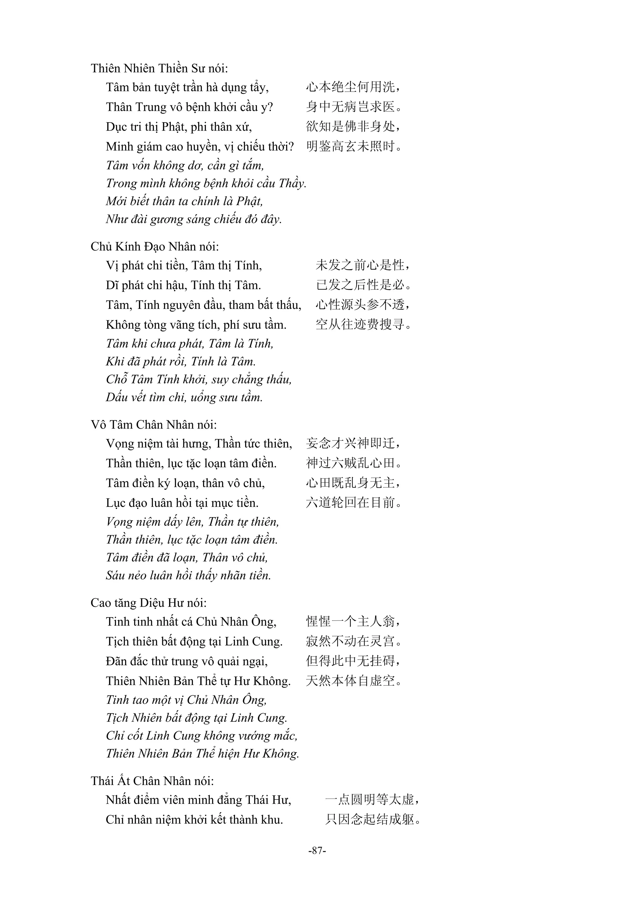 -87-
Thiên Nhiên Thiền Sư nói:
Tâm bản tuyệt trần hà dụng tẩy, 心本绝尘何用洗，
Thân Trung vô bệnh khởi cầu y? 身中无病岂求医。
Dục tri thị Phật, phi thân xứ, 欲知是佛非身处，
Minh giám cao huyền, vị chiếu thời? 明鉴高玄未照时。
Tâm vốn không dơ, cần gì tắm,
Trong mình không bệnh khỏi cầu Thầy.
Mới biết thân ta chính là Phật,
Như đài gương sáng chiếu đó đây.
Chủ Kính Đạo Nhân nói:
Vị phát chi tiền, Tâm thị Tính, 未发之前心是性，
Dĩ phát chi hậu, Tính thị Tâm. 已发之后性是必。
Tâm, Tính nguyên đầu, tham bất thấu, 心性源头参不透，
Không tòng vãng tích, phí sưu tầm. 空从往迹费搜寻。
Tâm khi chưa phát, Tâm là Tính,
Khi đã phát rồi, Tính là Tâm.
Chỗ Tâm Tính khởi, suy chẳng thấu,
Dấu vết tìm chi, uổng sưu tầm.
Vô Tâm Chân Nhân nói:
Vọng niệm tài hưng, Thần tức thiên, 妄念才兴神即迁，
Thần thiên, lục tặc loạn tâm điền. 神过六贼乱心田。
Tâm điền ký loạn, thân vô chủ, 心田既乱身无主，
Lục đạo luân hồi tại mục tiền. 六道轮回在目前。
Vọng niệm dấy lên, Thần tự thiên,
Thần thiên, lục tặc loạn tâm điền.
Tâm điền đã loạn, Thân vô chủ,
Sáu nẻo luân hồi thấy nhãn tiền.
Cao tăng Diệu Hư nói:
Tinh tinh nhất cá Chủ Nhân Ông, 惺惺一个主人翁，
Tịch thiên bất động tại Linh Cung. 寂然不动在灵宫。
Đãn đắc thử trung vô quải ngại, 但得此中无挂碍，
Thiên Nhiên Bản Thể tự Hư Không. 天然本体自虚空。
Tinh tao một vị Chủ Nhân Ông,
Tịch Nhiên bất động tại Linh Cung.
Chỉ cốt Linh Cung không vướng mắc,
Thiên Nhiên Bản Thể hiện Hư Không.
Thái Ất Chân Nhân nói:
Nhất điểm viên minh đẳng Thái Hư, 一点圆明等太虚，
Chỉ nhân niệm khởi kết thành khu. 只因念起结成躯。
 