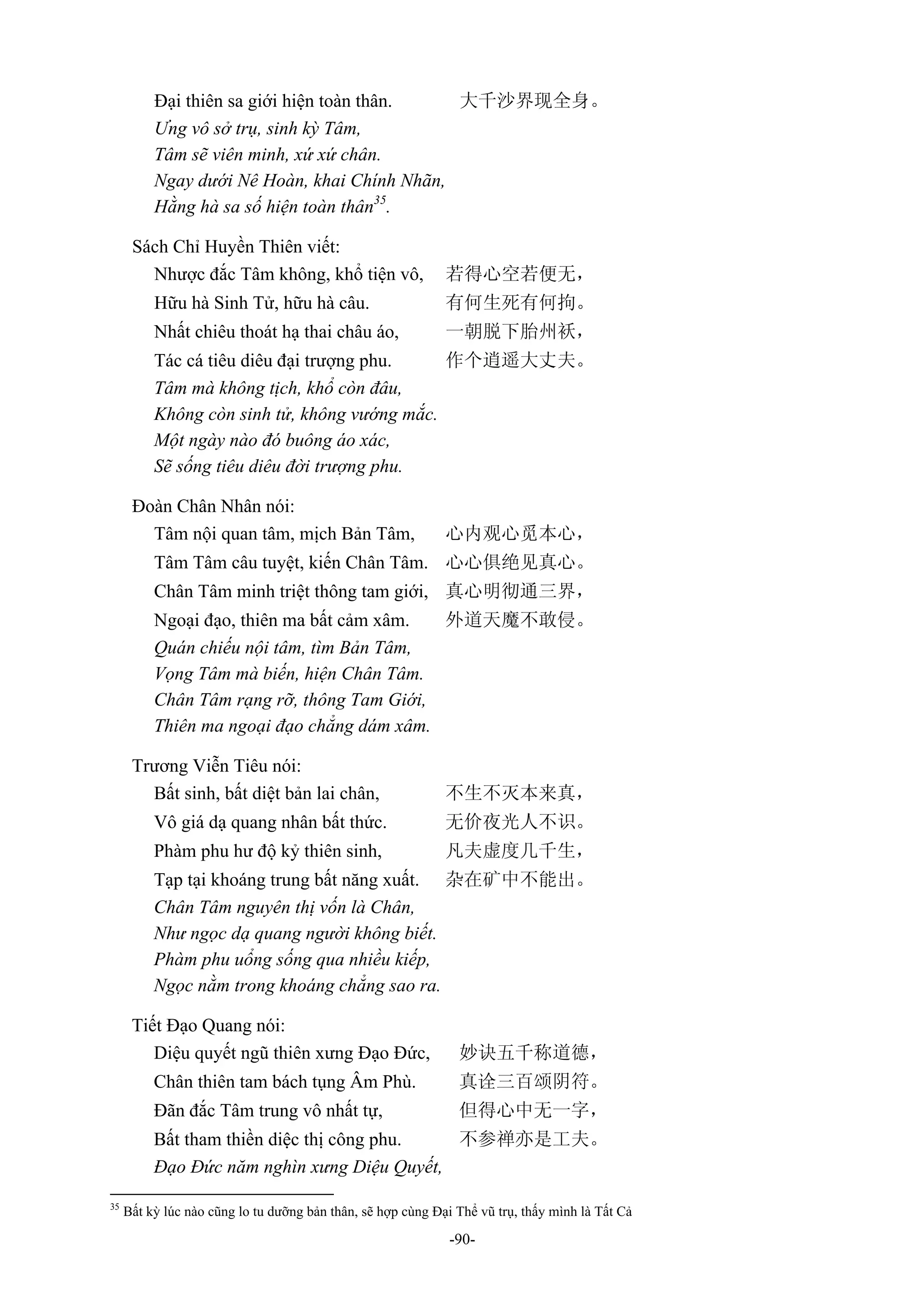 -90-
Đại thiên sa giới hiện toàn thân. 大千沙界现全身。
Ưng vô sở trụ, sinh kỳ Tâm,
Tâm sẽ viên minh, xứ xứ chân.
Ngay dưới Nê Hoàn, khai Chính Nhãn,
Hằng hà sa số hiện toàn thân35
.
Sách Chỉ Huyền Thiên viết:
Nhược đắc Tâm không, khổ tiện vô, 若得心空若便无，
Hữu hà Sinh Tử, hữu hà câu. 有何生死有何拘。
Nhất chiêu thoát hạ thai châu áo, 一朝脱下胎州袄，
Tác cá tiêu diêu đại trượng phu. 作个逍遥大丈夫。
Tâm mà không tịch, khổ còn đâu,
Không còn sinh tử, không vướng mắc.
Một ngày nào đó buông áo xác,
Sẽ sống tiêu diêu đời trượng phu.
Đoàn Chân Nhân nói:
Tâm nội quan tâm, mịch Bản Tâm, 心内观心觅本心，
Tâm Tâm câu tuyệt, kiến Chân Tâm. 心心俱绝见真心。
Chân Tâm minh triệt thông tam giới, 真心明彻通三界，
Ngoại đạo, thiên ma bất cảm xâm. 外道天魔不敢侵。
Quán chiếu nội tâm, tìm Bản Tâm,
Vọng Tâm mà biến, hiện Chân Tâm.
Chân Tâm rạng rỡ, thông Tam Giới,
Thiên ma ngoại đạo chẳng dám xâm.
Trương Viễn Tiêu nói:
Bất sinh, bất diệt bản lai chân, 不生不灭本来真，
Vô giá dạ quang nhân bất thức. 无价夜光人不识。
Phàm phu hư độ kỷ thiên sinh, 凡夫虚度几千生，
Tạp tại khoáng trung bất năng xuất. 杂在矿中不能出。
Chân Tâm nguyên thị vốn là Chân,
Như ngọc dạ quang người không biết.
Phàm phu uổng sống qua nhiều kiếp,
Ngọc nằm trong khoáng chẳng sao ra.
Tiết Đạo Quang nói:
Diệu quyết ngũ thiên xưng Đạo Đức, 妙诀五千称道德，
Chân thiên tam bách tụng Âm Phù. 真诠三百颂阴符。
Đãn đắc Tâm trung vô nhất tự, 但得心中无一字，
Bất tham thiền diệc thị công phu. 不参禅亦是工夫。
Đạo Đức năm nghìn xưng Diệu Quyết,
35
Bất kỳ lúc nào cũng lo tu dưỡng bản thân, sẽ hợp cùng Đại Thể vũ trụ, thấy mình là Tất Cả
 