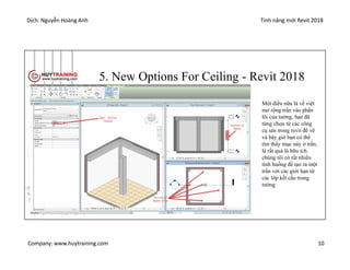 Dịch: Nguyễn Hoàng Anh Tính năng mới Revit 2018
Company: www.huytraining.com 10
5. New Options For Ceiling - Revit 2018
Một điều nữa là về việt
mở rộng trần vào phần
lõi của tường, bạn đã
từng chọn từ các công
cụ sàn trong revit để vẽ
và bây giờ bạn có thể
tìm thấy mục này ở trần,
là rất quá là hữu ích.
chúng tôi có rất nhiều
tình huống để tạo ra một
trần với các giới hạn từ
các lớp kết cấu trong
tường
 