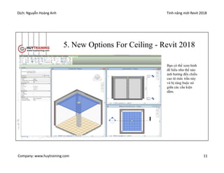 Dịch: Nguyễn Hoàng Anh Tính năng mới Revit 2018
Company: www.huytraining.com 11
5. New Options For Ceiling - Revit 2018
Bạn có thể xem hỉnh
để hiểu như thế nào
ảnh hưởng đến chiều
cao từ mức trần này
và bị ràng buộc nó
giữa các cấu kiện
dầm.
 