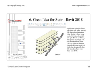 Dịch: Nguyễn Hoàng Anh Tính năng mới Revit 2018
Company: www.huytraining.com 12
6. Great Idea for Stair - Revit 2018
Bạn có bao giờ nghĩ về loại
cầu thang, cầu thang như này
bắt đầu từ tầng base và mở
rộng đến top , nhưng trong
một số bộ phận có một kết
nối giữa đất với level khác,
bây giờ lựa chọn tuyệt vời
này xuất hiện trong revit
2018 và chúng ta nên xem
làm thế nào công cụ này cải
thiện cho các năm tiếp theo
khi Autodesk Revit phát
hành năm 2018.
Site Plan View 3D View
 