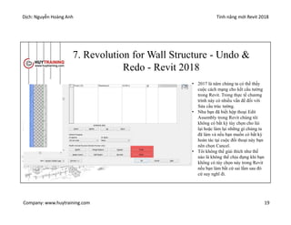 Dịch: Nguyễn Hoàng Anh Tính năng mới Revit 2018
Company: www.huytraining.com 19
7. Revolution for Wall Structure - Undo &
Redo - Revit 2018
• 2017 là năm chúng ta có thể thấy
cuộc cách mạng cho kết cấu tường
trong Revit. Trong thực tế chương
trình này có nhiều vấn đề đối với
Sửa cấu trúc tường.
• Như bạn đã biết hộp thoại Edit
Assembly trong Revit chúng tôi
không có bất kỳ tùy chọn cho lùi
lại hoặc làm lại những gì chúng ta
đã làm và nếu bạn muốn có bất kỳ
hoàn tác tại cuộc đối thoại này bạn
nên chọn Cancel.
• Tôi không thể giải thích như thế
nào là không thể chịu đựng khi bạn
không có tùy chọn này trong Revit
nếu bạn làm bất cứ sai lầm sau đó
cứ suy nghĩ đi.
 