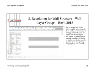 Dịch: Nguyễn Hoàng Anh Tính năng mới Revit 2018
Company: www.huytraining.com 20
8. Revolution for Wall Structure - Wall
Layer Groups - Revit 2018
• Bạn có bao giờ nghĩ về bao
nhiêu trong bức tường trong các
dự án của bạn có lớp tương tự và
những gì bạn làm để tạo ra các
lớp này mất nhiều thời gian.
• Bây giờ bạn có một số công cụ
ma thuật trong Revit 2018 công
cụ này làm cho dễ dàng hơn cho
quá trình tạo ra các lớp tường
trong hộp thoại Edit Assembly.
 