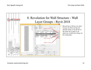 Dịch: Nguyễn Hoàng Anh Tính năng mới Revit 2018
Company: www.huytraining.com 21
8. Revolution for Wall Structure - Wall
Layer Groups - Revit 2018
• Bây giờ bạn có thể tạo các nhóm
từ Layer ửa thích của bạn cho
mỗi bức tường và sau đó bạn có
thể chỉnh sửa và quản lý các
nhóm này và đính kèm chúng vào
bức tường khác.
 
