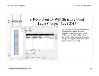 Dịch: Nguyễn Hoàng Anh Tính năng mới Revit 2018
Company: www.huytraining.com 22
8. Revolution for Wall Structure - Wall
Layer Groups - Revit 2018
• Tạo, chỉnh sửa và đính kèm nhóm là những
công cụ mới tại cuộc đối thoại này.
• Tất cả bạn cần chỉ là chọn nhiều lớp với
CTRL và sau đó chọn lệnh New Group.
• Hãy cẩn thận vì bạn không thể chọn cả hai
lớp nội thất và ngoại thất với nhau và phải
chọn một mặt của lớp tường.
 