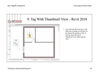 Dịch: Nguyễn Hoàng Anh Tính năng mới Revit 2018
Company: www.huytraining.com 24
9. Tag With Thumbnail View - Revit 2018
• Tag, trước khi điều này bạn có thể
thêm một số thông tin văn bản vào
thẻ nhưng bây giờ bạn có thể có
một lựa chọn mới tên là
Thumbnail View (Hình ảnh thu
nhỏ).
 