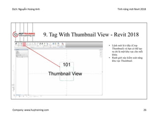 Dịch: Nguyễn Hoàng Anh Tính năng mới Revit 2018
Company: www.huytraining.com 26
9. Tag With Thumbnail View - Revit 2018
• Lệnh mới là ở đây (Crop
Thumbnail) và bạn có thể tạo
ra chỉ là một khu vực cho mỗi
khóa.
• Ranh giới này kiểm soát năng
khu vực Thumbnail.
 