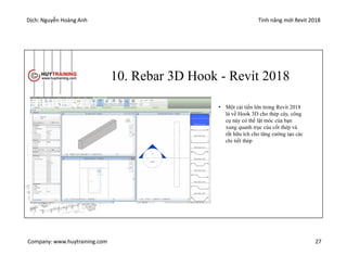 Dịch: Nguyễn Hoàng Anh Tính năng mới Revit 2018
Company: www.huytraining.com 27
10. Rebar 3D Hook - Revit 2018
• Một cải tiến lớn trong Revit 2018
là về Hook 3D cho thép cây, công
cụ này có thể lật móc của bạn
xung quanh trục của cốt thép và
rất hữu ích cho tăng cường tạo các
chi tiết thép
 
