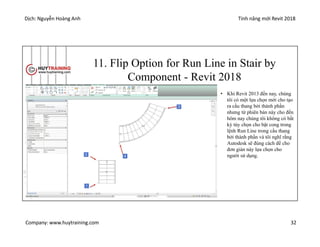Dịch: Nguyễn Hoàng Anh Tính năng mới Revit 2018
Company: www.huytraining.com 32
11. Flip Option for Run Line in Stair by
Component - Revit 2018
• Khi Revit 2013 đến nay, chúng
tôi có một lựa chọn mới cho tạo
ra cầu thang bởi thành phần
nhưng từ phiên bản này cho đến
hôm nay chúng tôi không có bất
kỳ tùy chọn cho bật cong trong
lệnh Run Line trong cầu thang
bởi thành phần và tôi nghĩ rằng
Autodesk sẽ đúng cách để cho
đơn giản này lựa chọn cho
người sử dụng.
 