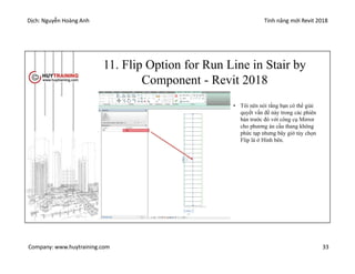 Dịch: Nguyễn Hoàng Anh Tính năng mới Revit 2018
Company: www.huytraining.com 33
11. Flip Option for Run Line in Stair by
Component - Revit 2018
• Tôi nên nói rằng bạn có thể giải
quyết vấn đề này trong các phiên
bản trước đó với công cụ Mirror
cho phương án cầu thang không
phức tạp nhưng bây giờ tùy chọn
Flip là ở Hình bên.
 