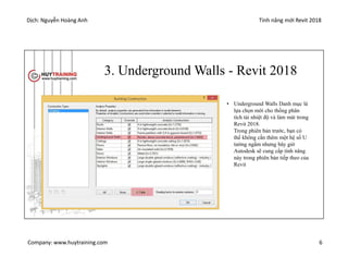 Dịch: Nguyễn Hoàng Anh Tính năng mới Revit 2018
Company: www.huytraining.com 6
3. Underground Walls - Revit 2018
• Underground Walls Danh mục là
lựa chọn mới cho thống phân
tích tải nhiệt độ và làm mát trong
Revit 2018.
Trong phiên bản trước, bạn có
thể không cần thêm một hệ số U
tường ngầm nhưng bây giờ
Autodesk sẽ cung cấp tính năng
này trong phiên bản tiếp theo của
Revit
 