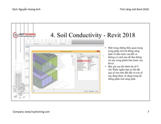 Dịch: Nguyễn Hoàng Anh Tính năng mới Revit 2018
Company: www.huytraining.com 7
4. Soil Conductivity - Revit 2018
• Một trong những điều quan trọng
trong phân tích hệ thống nóng
lạnh về dẫn nước của đất và
không có cách nào để đưa thông
tin này trong phiên bản trước của
Revit.
• Bây giờ sau khi thêm hệ số U
cho Walls ngầm bạn có thể đặt
qua số cho tính dẫn đất và con số
này đang được sử dụng trong hệ
thống phân tích nóng lạnh.
 