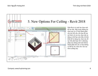 Dịch: Nguyễn Hoàng Anh Tính năng mới Revit 2018
Company: www.huytraining.com 8
5. New Options For Ceiling - Revit 2018
Hiện Revit có một lựa chọn mới
để tạo trần. Một trong những tùy
chọn này là về Tính thành phần
cấu trúc kết cấu, nếu bạn đã loại
mô hình với các tùy chọn trần tự
động có thể bạn cảm thấy rất khó
khăn để sử dụng tùy chọn này để
tạo trần phù hợp, bởi vì phương
pháp này không tính toán bất kỳ
thành phần kết cấu và bạn không
có bất kỳ tùy chọn cho việc tạo
trần tự động này.
 