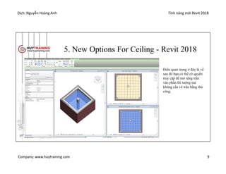 Dịch: Nguyễn Hoàng Anh Tính năng mới Revit 2018
Company: www.huytraining.com 9
5. New Options For Ceiling - Revit 2018
Điều quan trọng ở đây là về
sau đó bạn có thể có quyền
truy cập để mở rộng trần
vào phần lõi tường mà
không cần vẽ trần bằng thủ
công.
 