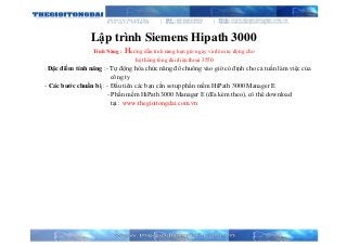 Lập trình Siemens Hipath 3000
Tính Năng : Hướng dẫn tính năng hẹn giờ ngày và đêm tự động cho
hệ thống tổng đài điện thoại 3550
- Đặc điểm tính năng :- Tự động hóa chức năng đổ chuông vào giờ có định cho cả tuần làm việc của
công ty
- Các bước chuẩn bị : - Đầu tiên các bạn cần setup phần mềm HiPath 3000 Manager E
- Phần mềm HiPath 3000 Manager E (đĩa kèm theo), có thể download
tại : www.thegioitongdai.com.vn
 