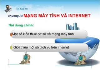 Tin học 10 
Chương IV: MẠNG MÁY TÍNH VÀ INTERNET 
Nội dung chính: 
Một số kiến thức cơ sở về mạng máy tính 
Giới thiệu một số dịch vụ trên internet 
 