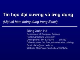 Tin học đại cương và ứng dụng (Một số hàm thông dụng trong Excel) Đặng Xuân Hà Department of Computer Science Hanoi Agricultural University Office phone: 844-8276346 Ext:132 Office location: 3rd floor, Administrative building. Email: dxha@hau1.edu.vn Website: http://www.hau1.edu.vn/cs/dxha  