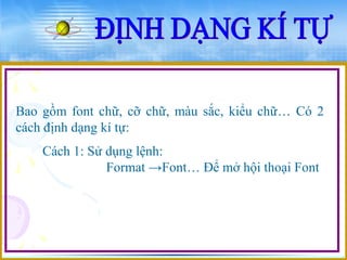 Bao gồm font chữ, cỡ chữ, màu sắc, kiểu chữ… Có 2 
cách định dạng kí tự: 
Cách 1: Sử dụng lệnh: 
Format →Font… Để mở hội thoại Font 
 