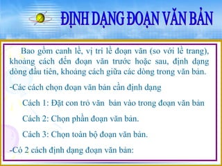 Bao gồm canh lề, vị trí lề đoạn văn (so với lề trang), 
khoảng cách đến đoạn văn trước hoặc sau, định dạng 
dòng đầu tiên, khoảng cách giữa các dòng trong văn bản. 
-Các cách chọn đoạn văn bản cần định dạng 
Cách 1: Đặt con trỏ văn bản vào trong đoạn văn bản 
Cách 2: Chọn phần đoạn văn bản. 
Cách 3: Chọn toàn bộ đoạn văn bản. 
-Có 2 cách định dạng đoạn văn bản: 
 