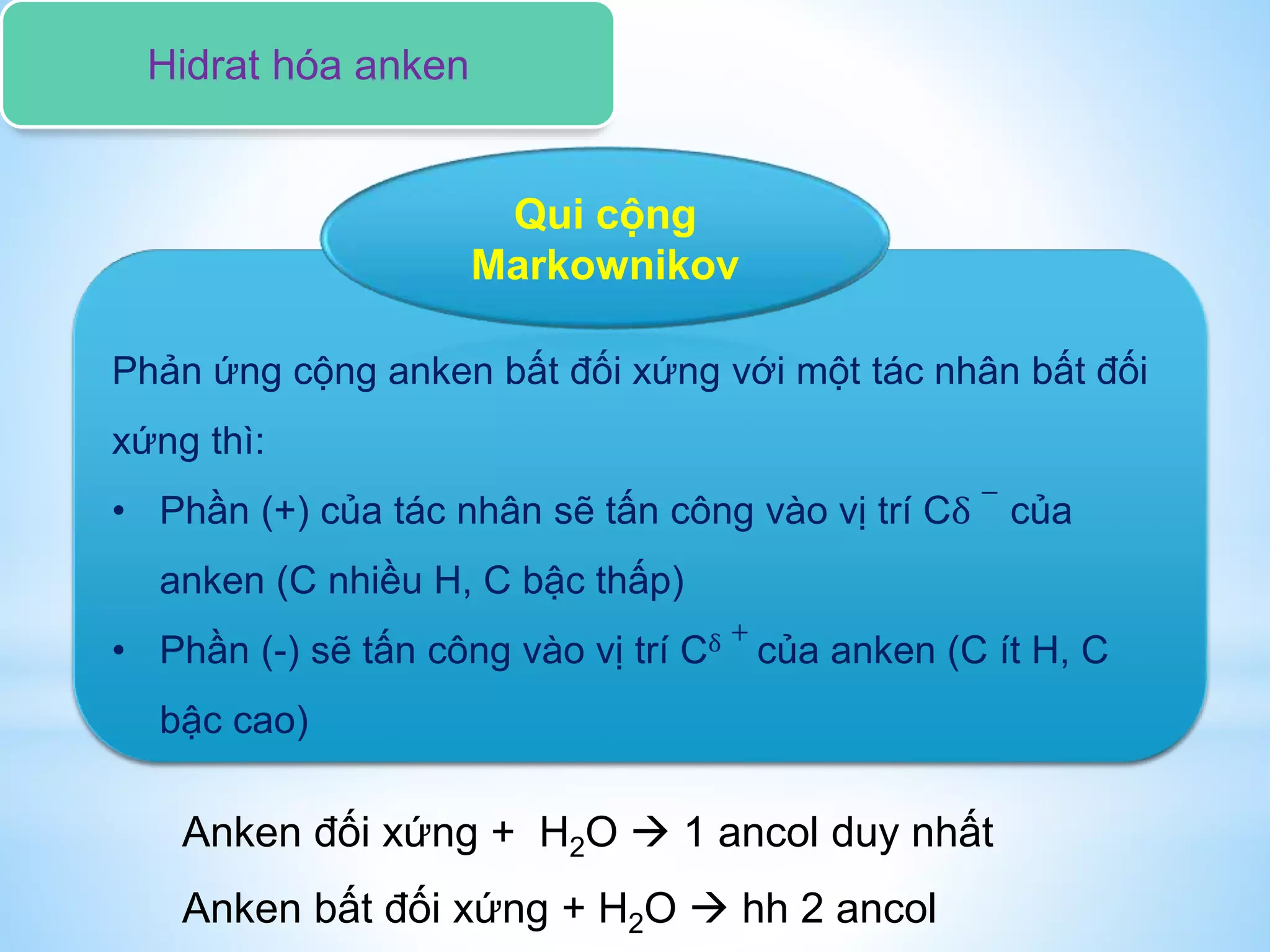 Phản ứng cộng anken bất đối xứng với một tác nhân bất đối
xứng thì:
• Phần (+) của tác nhân sẽ tấn công vào vị trí Cδ
−
của
anken (C nhiều H, C bậc thấp)
• Phần (-) sẽ tấn công vào vị trí Cδ +
của anken (C ít H, C
bậc cao)
Qui cộng
Markownikov
Anken đối xứng + H2O  1 ancol duy nhất
Anken bất đối xứng + H2O  hh 2 ancol
Hidrat hóa anken
 