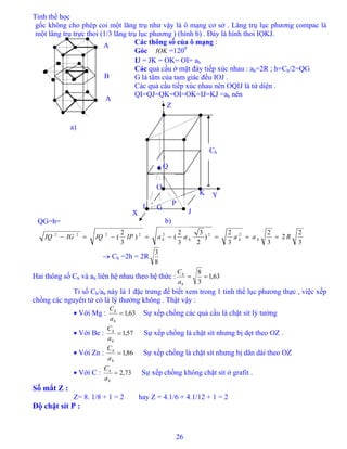 Tinh thể học
26
gốc không cho phép coi một lăng trụ như vậy là ô mạng cơ sở . Lăng trụ lục phương compac là
một lăng trụ trực thoi (1/3 lăng trụ lục phương ) (hình b) . Đáy là hình thoi IỌKJ.
Các thông số của ô mạng :
a)
A
B
A
Góc =120IOK
0
IJ = JK = OK= OI= ah
Các quả cầu ở mặt đáy tiếp xúc nhau : ah=2R ; h=Ch/2=QG
G là tâm của tam giác đều IOJ .
Các quả cầu tiếp xúc nhau nên OQIJ là tứ diện .
QI=QJ=QK=OI=OK=IJ=KJ =ah nên
QG=h=
3
2
2
3
2
3
2
)
2
3
3
2
()
3
2
( 2222222
RaaaaIPIQIGIQ hhhh ===−=−=−
b)
P
K
J
I G
O
Ch
Y
Z
• Q
X
→ Ch =2h = 2R
8
3
Hai thông số Ch và ah liên hệ nhau theo hệ thức : 63,1
3
8
==
h
h
a
C
Tỉ số Ch/ah này là 1 đặc trưng để biết xem trong 1 tinh thể lục phương thực , việc xếp
chồng các nguyên tử có là lý thưởng không . Thật vậy :
• Với Mg : 63,1=
h
h
a
C
Sự xếp chồng các quả cầu là chặt sít lý tưởng
• Với Be : 57,1=
h
h
a
C
Sự xếp chồng là chặt sít nhưng bị dẹt theo OZ .
• Với Zn : 86,1=
h
h
a
C
Sự xếp chồng là chặt sít nhưng bị dãn dài theo OZ
• Với C : 73,2=
h
h
a
C
Sự xếp chồng không chặt sít ở grafit .
Số mắt Z :
Z= 8. 1/8 + 1 = 2 hay Z = 4.1/6 + 4.1/12 + 1 = 2
Độ chặt sít P :
 