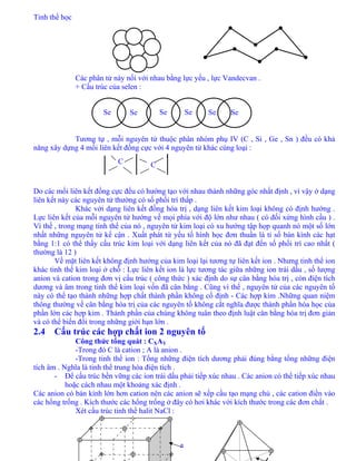 Tinh thể học
31
Các phân tử này nối với nhau bằng lực yếu , lực Vandecvan .
+ Cấu trúc của selen :
Se Se SeSeSe Se
Tương tự , mỗi nguyên tử thuộc phân nhóm phụ IV (C , Si , Ge , Sn ) đều có khả
năng xây dựng 4 mối liên kết đồng cực với 4 nguyên tử khác cùng loại :
Do các mối liên kết đồng cực đều có hướng tạo với nhau thành những góc nhất định , vì vậy ở dạng
liên kết này các nguyên tử thường có số phối trí thấp .
Khác với dạng liên kết đồng hóa trị , dạng liên kết kim loại không có định hướng .
Lực liên kết của mỗi nguyên tử hướng về mọi phía với độ lớn như nhau ( có đối xứng hình cầu ) .
Vì thế , trong mạng tinh thể của nó , nguyên tử kim loại có xu hướng tập họp quanh nó một số lớn
nhất những nguyên tử kế cận . Xuất phát từ yếu tố hình học đơn thuần là tỉ số bán kính các hạt
bằng 1:1 có thể thấy cấu trúc kim loại với dạng liên kết của nó đã đạt đến số phối trí cao nhất (
thường là 12 )
Về mặt liên kết không định hướng của kim loại lại tương tự liên kết ion . Nhưng tinh thể ion
khác tinh thể kim loại ở chỗ : Lực liên kết ion là lực tương tác giữa những ion trái dấu , số lượng
anion và cation trong đơn vị cấu trúc ( công thức ) xác định do sự cân bằng hóa trị , còn điện tích
dương và âm trong tinh thể kim loại vốn đã cân bằng . Cũng vì thế , nguyên tử của các nguyên tố
này có thể tạo thành những hợp chất thành phần không cố định - Các hợp kim .Những quan niệm
thông thường về cân bằng hóa trị của các nguyên tố không cắt nghĩa được thành phần hóa học của
phần lớn các hợp kim . Thành phần của chúng không tuân theo định luật cân bằng hóa trị đơn giản
và có thể biến đổi trong những giới hạn lớn .
2.4 Cấu trúc các hợp chất ion 2 nguyên tố
Công thức tổng quát : CXAY
-Trong đó C là cation ; A là anion .
-Trong tinh thể ion : Tổng những điện tích dương phải đúng bằng tổng những điện
tích âm . Nghĩa là tinh thể trung hòa điện tích .
- Để cấu trúc bền vững các ion trái dấu phải tiếp xúc nhau . Các anion có thể tiếp xúc nhau
hoặc cách nhau một khoảng xác định .
Các anion có bán kính lớn hơn cation nên các anion sẽ xếp cầu tạo mạng chủ , các cation điền vào
các hổng trống . Kích thước các hổng trống ở đây có hơi khác với kích thước trong các đơn chất .
Xét cấu trúc tinh thể halit NaCl :
C C
a
 